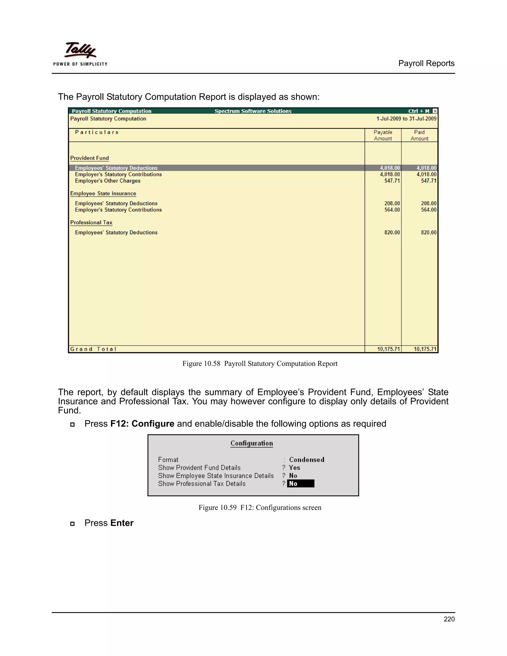 Payroll Reports



The Payroll Statutory Computation Report is displayed as shown:




                             Figure 10.58 Payroll Statutory Computation Report


The report, by default displays the summary of Employee’s Provident Fund, Employees’ State
Insurance and Professional Tax. You may however configure to display only details of Provident
Fund.
      Press F12: Configure and enable/disable the following options as required




                                  Figure 10.59 F12: Configurations screen

      Press Enter




                                                                                             220
 