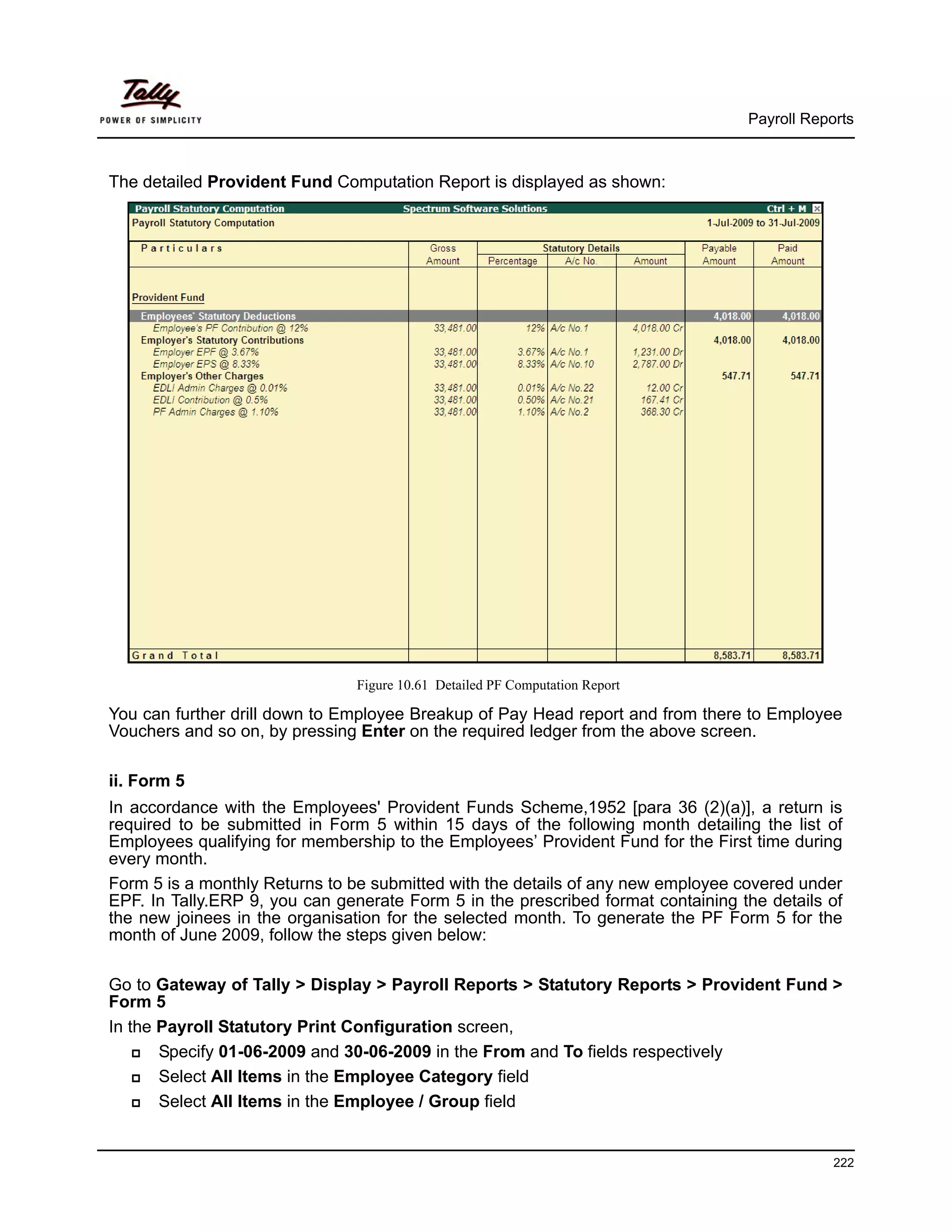 Payroll Reports



The detailed Provident Fund Computation Report is displayed as shown:




                                Figure 10.61 Detailed PF Computation Report

You can further drill down to Employee Breakup of Pay Head report and from there to Employee
Vouchers and so on, by pressing Enter on the required ledger from the above screen.

ii. Form 5
In accordance with the Employees' Provident Funds Scheme,1952 [para 36 (2)(a)], a return is
required to be submitted in Form 5 within 15 days of the following month detailing the list of
Employees qualifying for membership to the Employees’ Provident Fund for the First time during
every month.
Form 5 is a monthly Returns to be submitted with the details of any new employee covered under
EPF. In Tally.ERP 9, you can generate Form 5 in the prescribed format containing the details of
the new joinees in the organisation for the selected month. To generate the PF Form 5 for the
month of June 2009, follow the steps given below:

Go to Gateway of Tally > Display > Payroll Reports > Statutory Reports > Provident Fund >
Form 5
In the Payroll Statutory Print Configuration screen,
       Specify 01-06-2009 and 30-06-2009 in the From and To fields respectively
       Select All Items in the Employee Category field
       Select All Items in the Employee / Group field


                                                                                              222
 