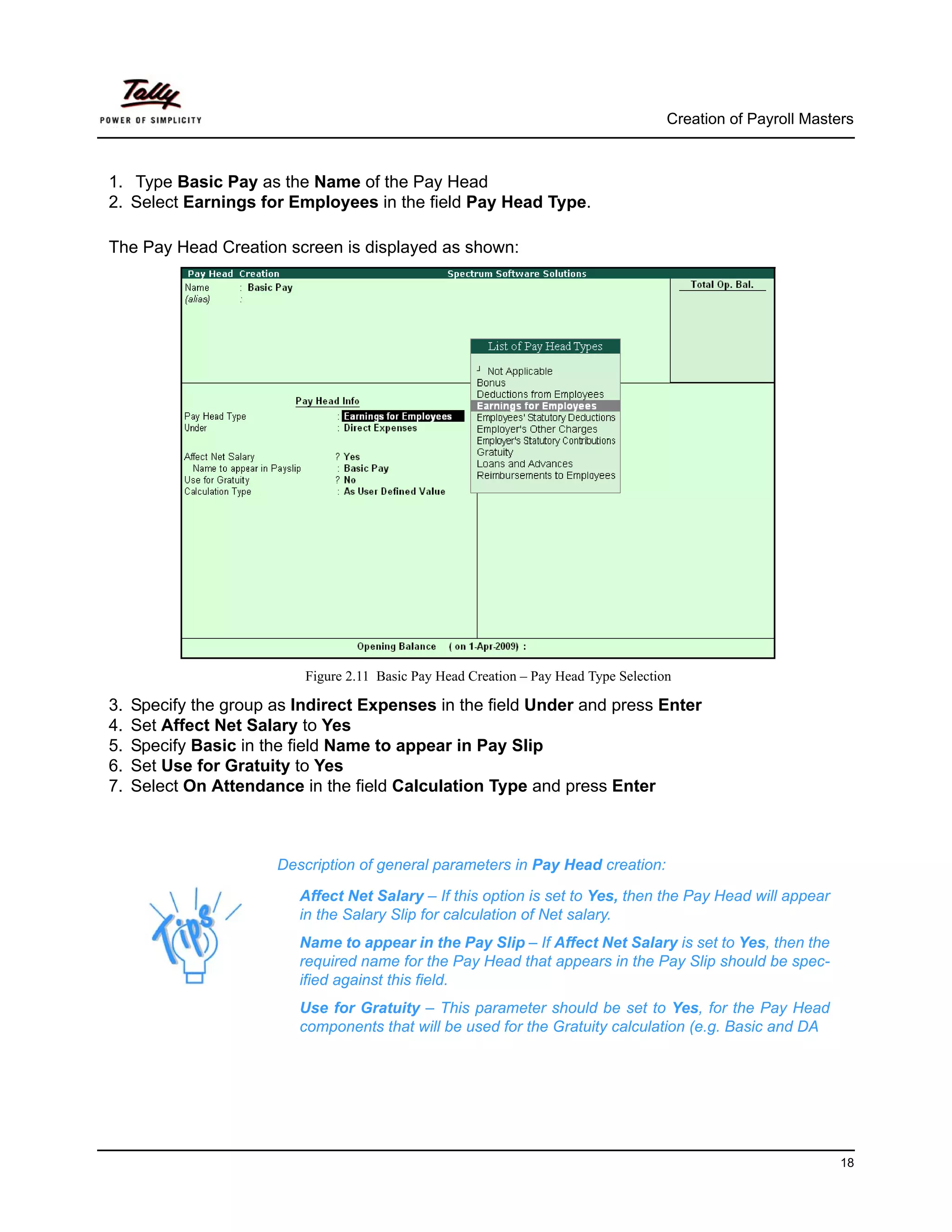 Creation of Payroll Masters



1. Type Basic Pay as the Name of the Pay Head
2. Select Earnings for Employees in the field Pay Head Type.

The Pay Head Creation screen is displayed as shown:




                           Figure 2.11 Basic Pay Head Creation – Pay Head Type Selection

3.   Specify the group as Indirect Expenses in the field Under and press Enter
4.   Set Affect Net Salary to Yes
5.   Specify Basic in the field Name to appear in Pay Slip
6.   Set Use for Gratuity to Yes
7.   Select On Attendance in the field Calculation Type and press Enter



                       Description of general parameters in Pay Head creation:

                          Affect Net Salary – If this option is set to Yes, then the Pay Head will appear
                          in the Salary Slip for calculation of Net salary.
                          Name to appear in the Pay Slip – If Affect Net Salary is set to Yes, then the
                          required name for the Pay Head that appears in the Pay Slip should be spec-
                          ified against this field.
                          Use for Gratuity – This parameter should be set to Yes, for the Pay Head
                          components that will be used for the Gratuity calculation (e.g. Basic and DA




                                                                                                                18
 