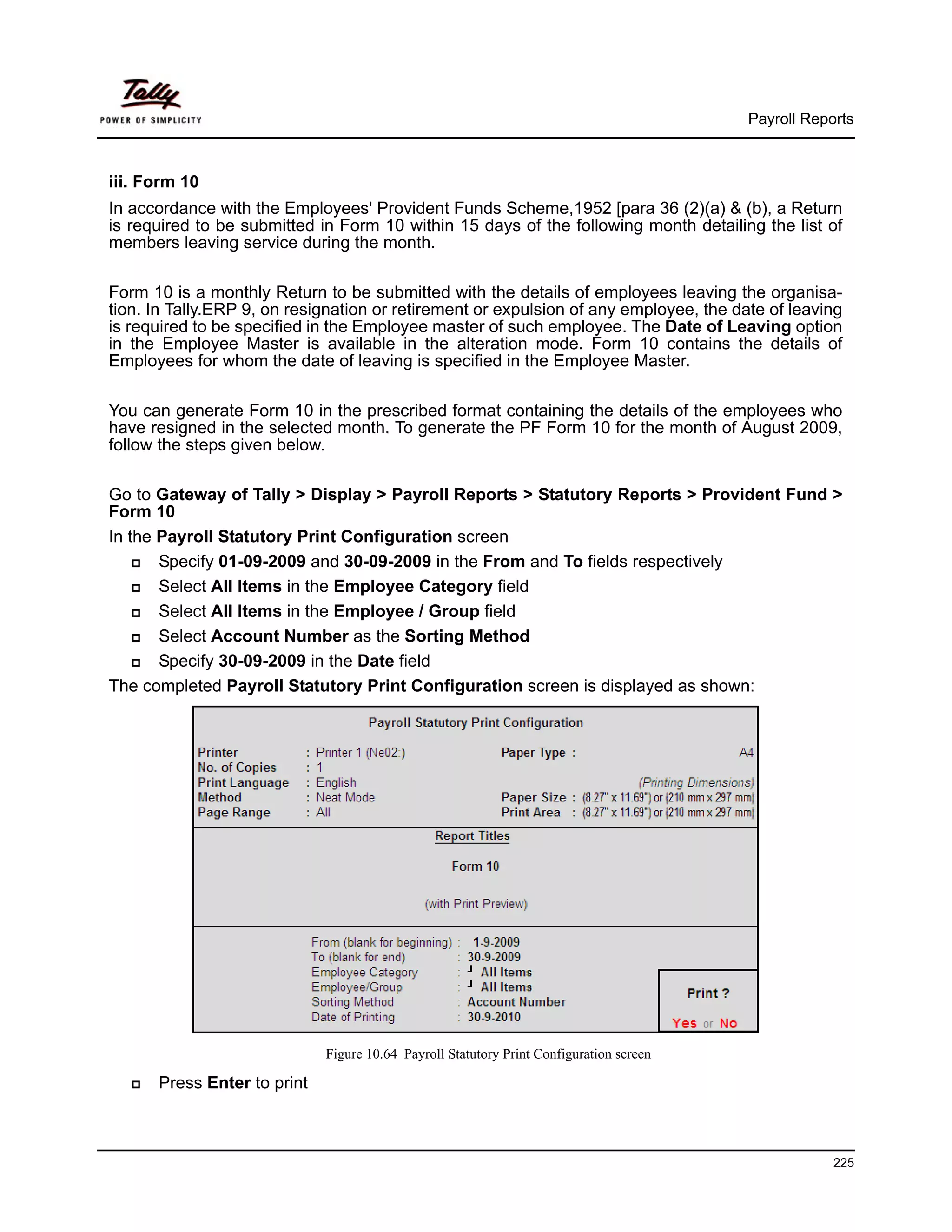 Payroll Reports



iii. Form 10
In accordance with the Employees' Provident Funds Scheme,1952 [para 36 (2)(a) & (b), a Return
is required to be submitted in Form 10 within 15 days of the following month detailing the list of
members leaving service during the month.

Form 10 is a monthly Return to be submitted with the details of employees leaving the organisa-
tion. In Tally.ERP 9, on resignation or retirement or expulsion of any employee, the date of leaving
is required to be specified in the Employee master of such employee. The Date of Leaving option
in the Employee Master is available in the alteration mode. Form 10 contains the details of
Employees for whom the date of leaving is specified in the Employee Master.

You can generate Form 10 in the prescribed format containing the details of the employees who
have resigned in the selected month. To generate the PF Form 10 for the month of August 2009,
follow the steps given below.

Go to Gateway of Tally > Display > Payroll Reports > Statutory Reports > Provident Fund >
Form 10
In the Payroll Statutory Print Configuration screen
       Specify 01-09-2009 and 30-09-2009 in the From and To fields respectively
       Select All Items in the Employee Category field
       Select All Items in the Employee / Group field
       Select Account Number as the Sorting Method
       Specify 30-09-2009 in the Date field
The completed Payroll Statutory Print Configuration screen is displayed as shown:




                             Figure 10.64 Payroll Statutory Print Configuration screen

      Press Enter to print



                                                                                                     225
 
