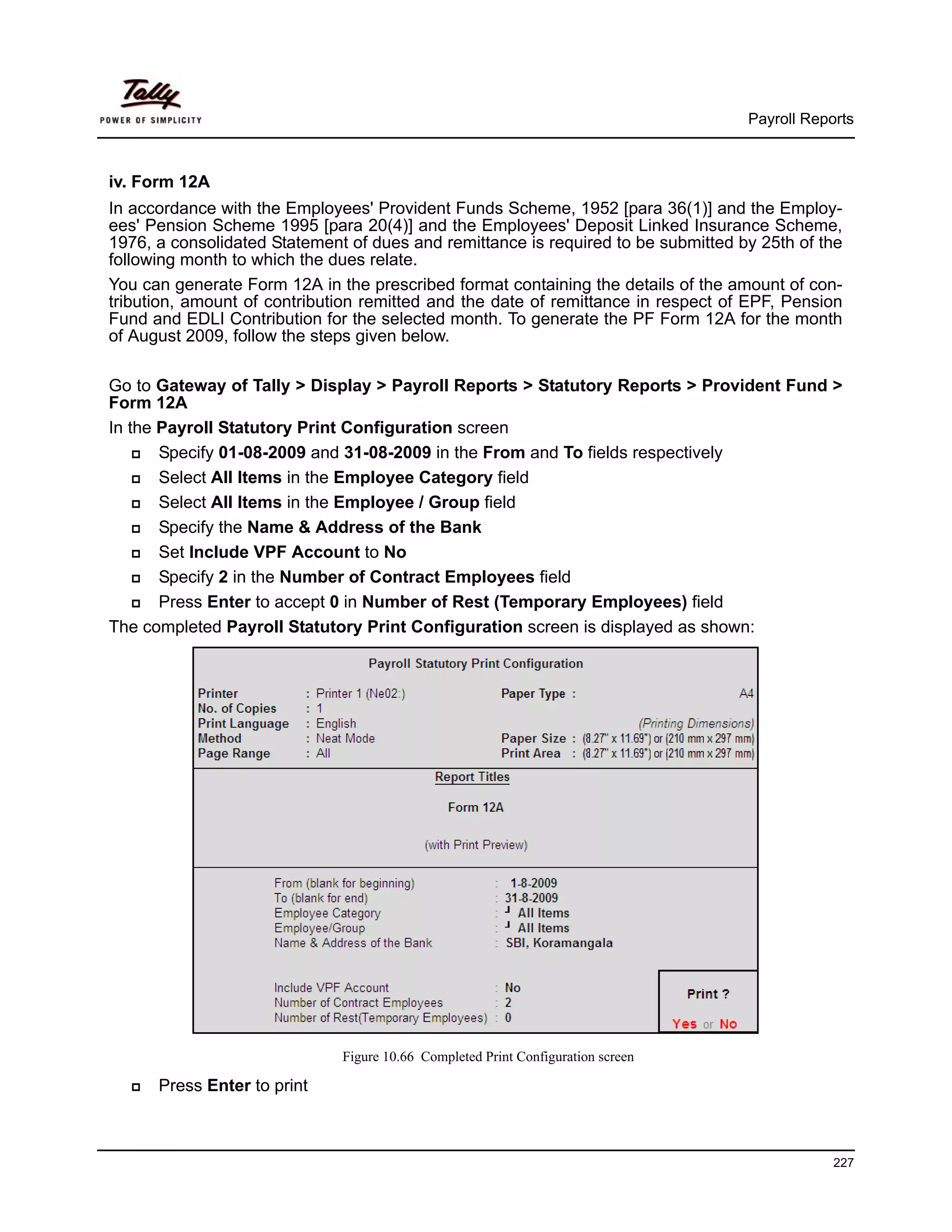 Payroll Reports



iv. Form 12A
In accordance with the Employees' Provident Funds Scheme, 1952 [para 36(1)] and the Employ-
ees' Pension Scheme 1995 [para 20(4)] and the Employees' Deposit Linked Insurance Scheme,
1976, a consolidated Statement of dues and remittance is required to be submitted by 25th of the
following month to which the dues relate.
You can generate Form 12A in the prescribed format containing the details of the amount of con-
tribution, amount of contribution remitted and the date of remittance in respect of EPF, Pension
Fund and EDLI Contribution for the selected month. To generate the PF Form 12A for the month
of August 2009, follow the steps given below.

Go to Gateway of Tally > Display > Payroll Reports > Statutory Reports > Provident Fund >
Form 12A
In the Payroll Statutory Print Configuration screen
       Specify 01-08-2009 and 31-08-2009 in the From and To fields respectively
       Select All Items in the Employee Category field
       Select All Items in the Employee / Group field
       Specify the Name & Address of the Bank
       Set Include VPF Account to No
       Specify 2 in the Number of Contract Employees field
       Press Enter to accept 0 in Number of Rest (Temporary Employees) field
The completed Payroll Statutory Print Configuration screen is displayed as shown:




                              Figure 10.66 Completed Print Configuration screen

      Press Enter to print



                                                                                               227
 