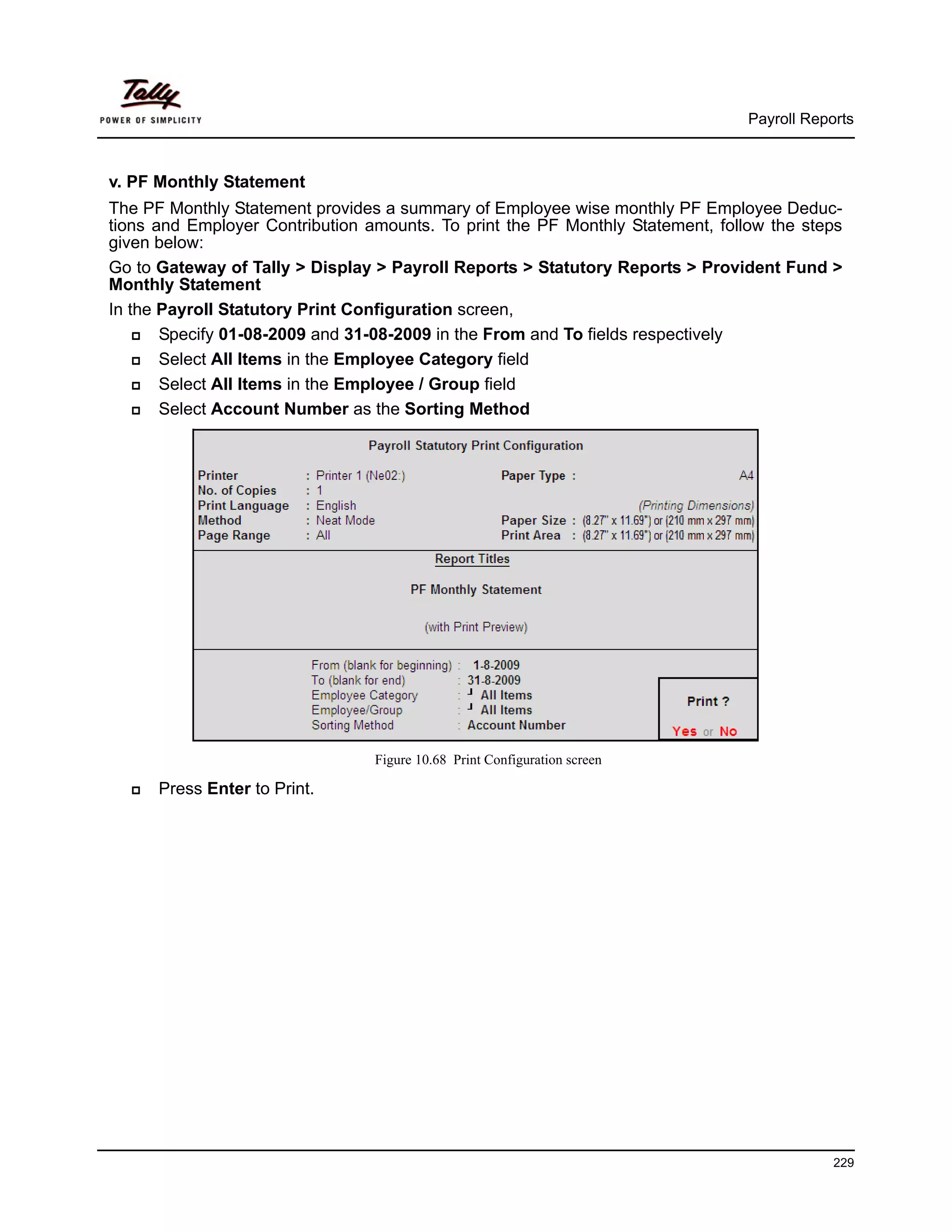 Payroll Reports



v. PF Monthly Statement
The PF Monthly Statement provides a summary of Employee wise monthly PF Employee Deduc-
tions and Employer Contribution amounts. To print the PF Monthly Statement, follow the steps
given below:
Go to Gateway of Tally > Display > Payroll Reports > Statutory Reports > Provident Fund >
Monthly Statement
In the Payroll Statutory Print Configuration screen,
       Specify 01-08-2009 and 31-08-2009 in the From and To fields respectively
       Select All Items in the Employee Category field
       Select All Items in the Employee / Group field
       Select Account Number as the Sorting Method




                                 Figure 10.68 Print Configuration screen

      Press Enter to Print.




                                                                                            229
 