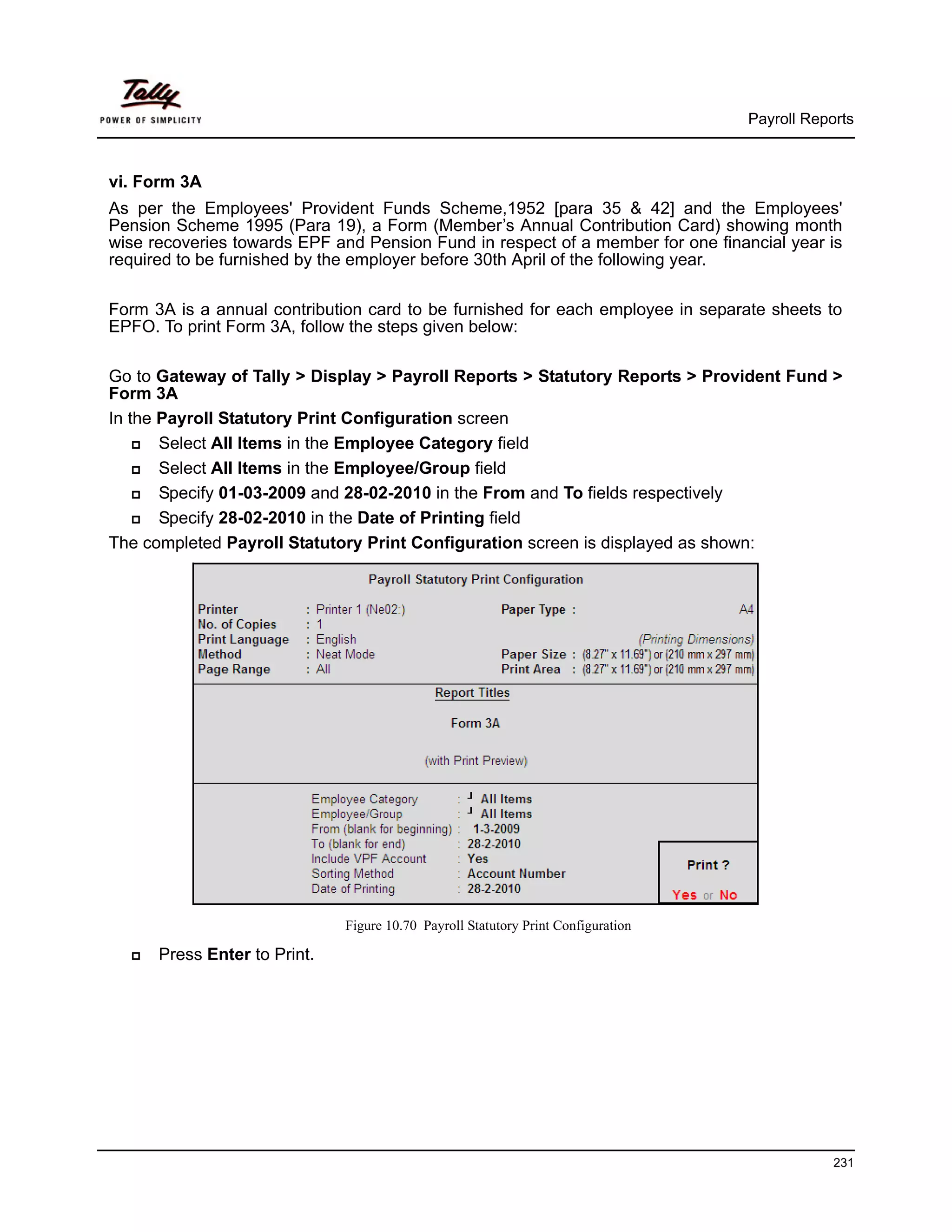 Payroll Reports



vi. Form 3A
As per the Employees' Provident Funds Scheme,1952 [para 35 & 42] and the Employees'
Pension Scheme 1995 (Para 19), a Form (Member’s Annual Contribution Card) showing month
wise recoveries towards EPF and Pension Fund in respect of a member for one financial year is
required to be furnished by the employer before 30th April of the following year.

Form 3A is a annual contribution card to be furnished for each employee in separate sheets to
EPFO. To print Form 3A, follow the steps given below:

Go to Gateway of Tally > Display > Payroll Reports > Statutory Reports > Provident Fund >
Form 3A
In the Payroll Statutory Print Configuration screen
       Select All Items in the Employee Category field
       Select All Items in the Employee/Group field
       Specify 01-03-2009 and 28-02-2010 in the From and To fields respectively
       Specify 28-02-2010 in the Date of Printing field
The completed Payroll Statutory Print Configuration screen is displayed as shown:




                              Figure 10.70 Payroll Statutory Print Configuration

      Press Enter to Print.




                                                                                               231
 