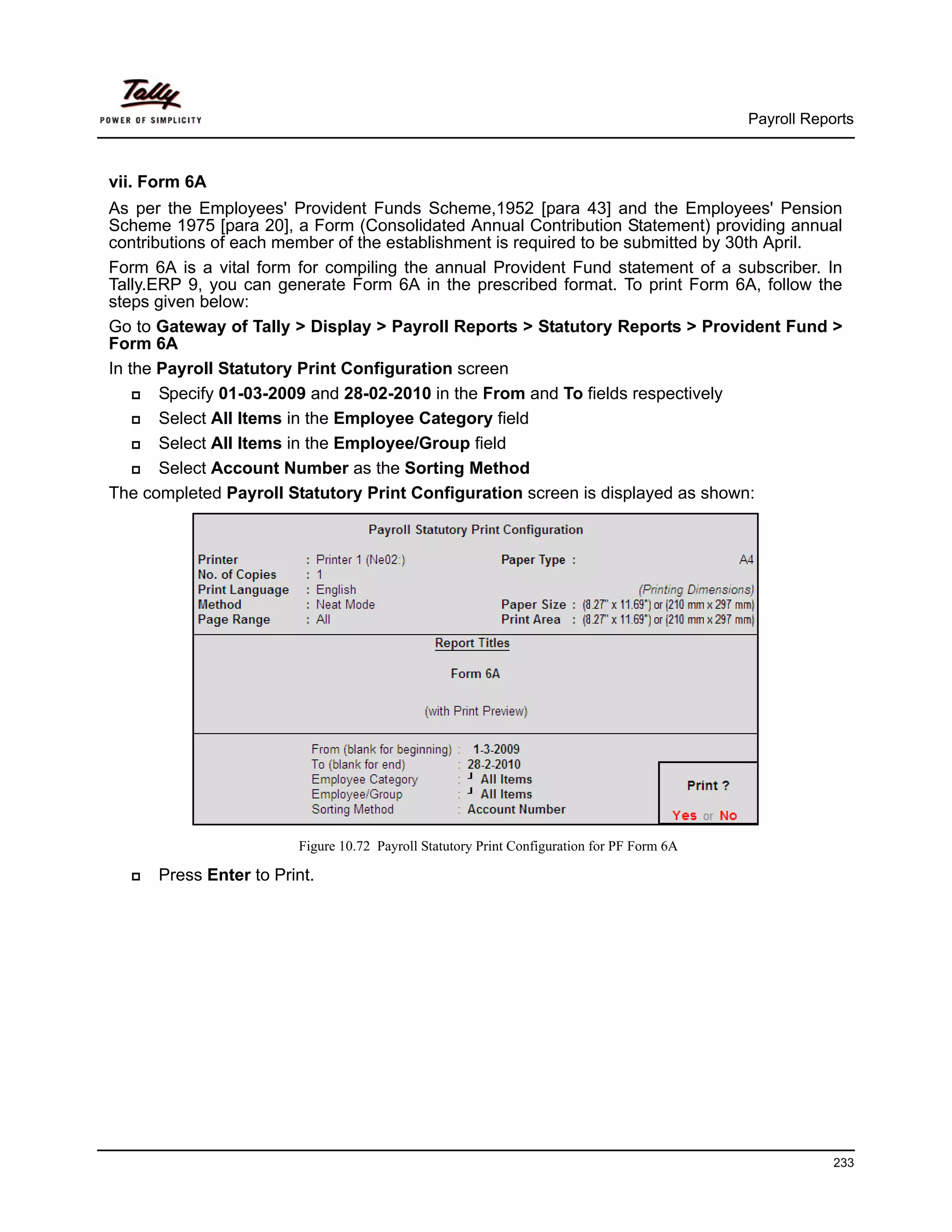 Payroll Reports



vii. Form 6A
As per the Employees' Provident Funds Scheme,1952 [para 43] and the Employees' Pension
Scheme 1975 [para 20], a Form (Consolidated Annual Contribution Statement) providing annual
contributions of each member of the establishment is required to be submitted by 30th April.
Form 6A is a vital form for compiling the annual Provident Fund statement of a subscriber. In
Tally.ERP 9, you can generate Form 6A in the prescribed format. To print Form 6A, follow the
steps given below:
Go to Gateway of Tally > Display > Payroll Reports > Statutory Reports > Provident Fund >
Form 6A
In the Payroll Statutory Print Configuration screen
       Specify 01-03-2009 and 28-02-2010 in the From and To fields respectively
       Select All Items in the Employee Category field
       Select All Items in the Employee/Group field
       Select Account Number as the Sorting Method
The completed Payroll Statutory Print Configuration screen is displayed as shown:




                        Figure 10.72 Payroll Statutory Print Configuration for PF Form 6A

      Press Enter to Print.




                                                                                                        233
 