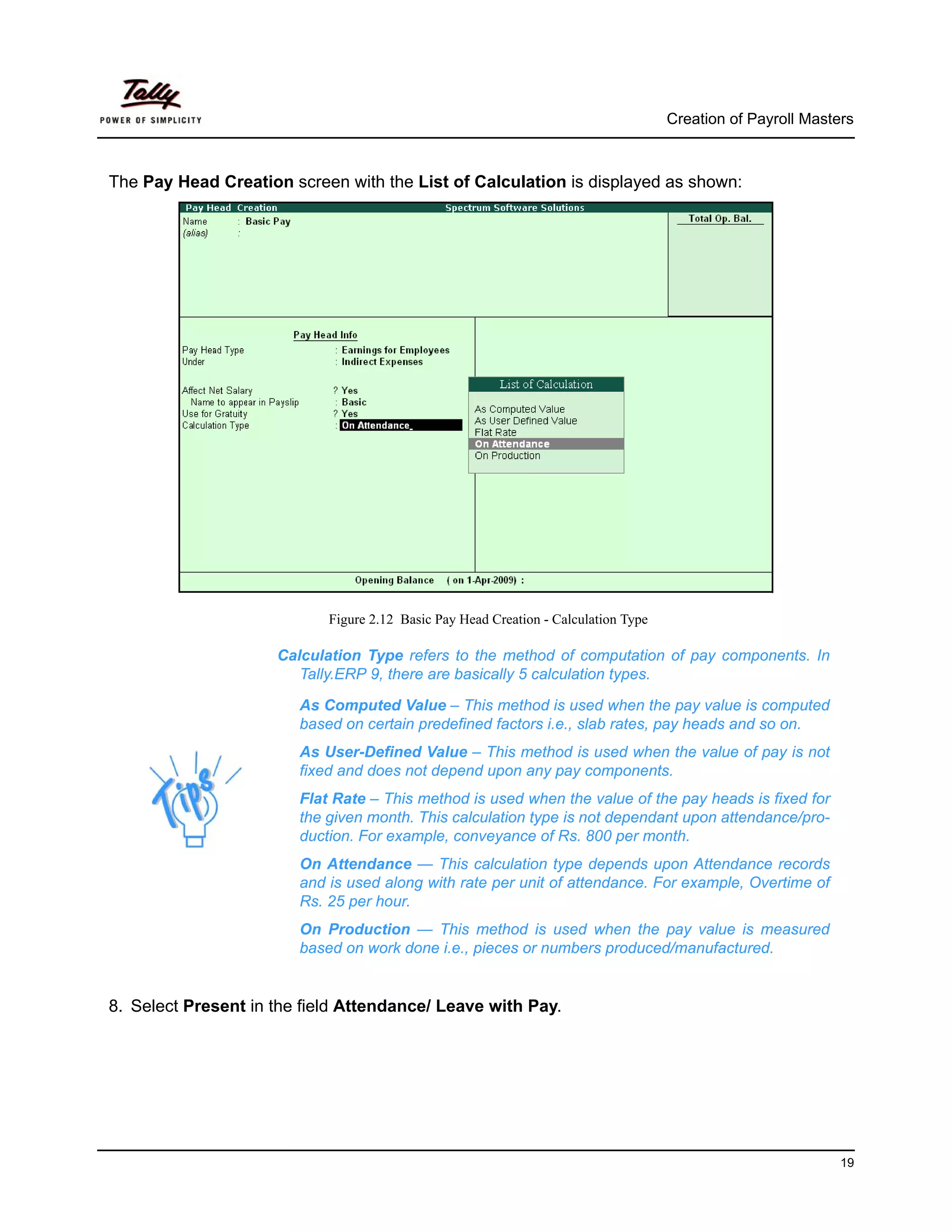 Creation of Payroll Masters



The Pay Head Creation screen with the List of Calculation is displayed as shown:




                            Figure 2.12 Basic Pay Head Creation - Calculation Type

                     Calculation Type refers to the method of computation of pay components. In
                        Tally.ERP 9, there are basically 5 calculation types.

                        As Computed Value – This method is used when the pay value is computed
                        based on certain predefined factors i.e., slab rates, pay heads and so on.
                        As User-Defined Value – This method is used when the value of pay is not
                        fixed and does not depend upon any pay components.
                        Flat Rate – This method is used when the value of the pay heads is fixed for
                        the given month. This calculation type is not dependant upon attendance/pro-
                        duction. For example, conveyance of Rs. 800 per month.
                        On Attendance — This calculation type depends upon Attendance records
                        and is used along with rate per unit of attendance. For example, Overtime of
                        Rs. 25 per hour.
                        On Production — This method is used when the pay value is measured
                        based on work done i.e., pieces or numbers produced/manufactured.


8. Select Present in the field Attendance/ Leave with Pay.




                                                                                                              19
 
