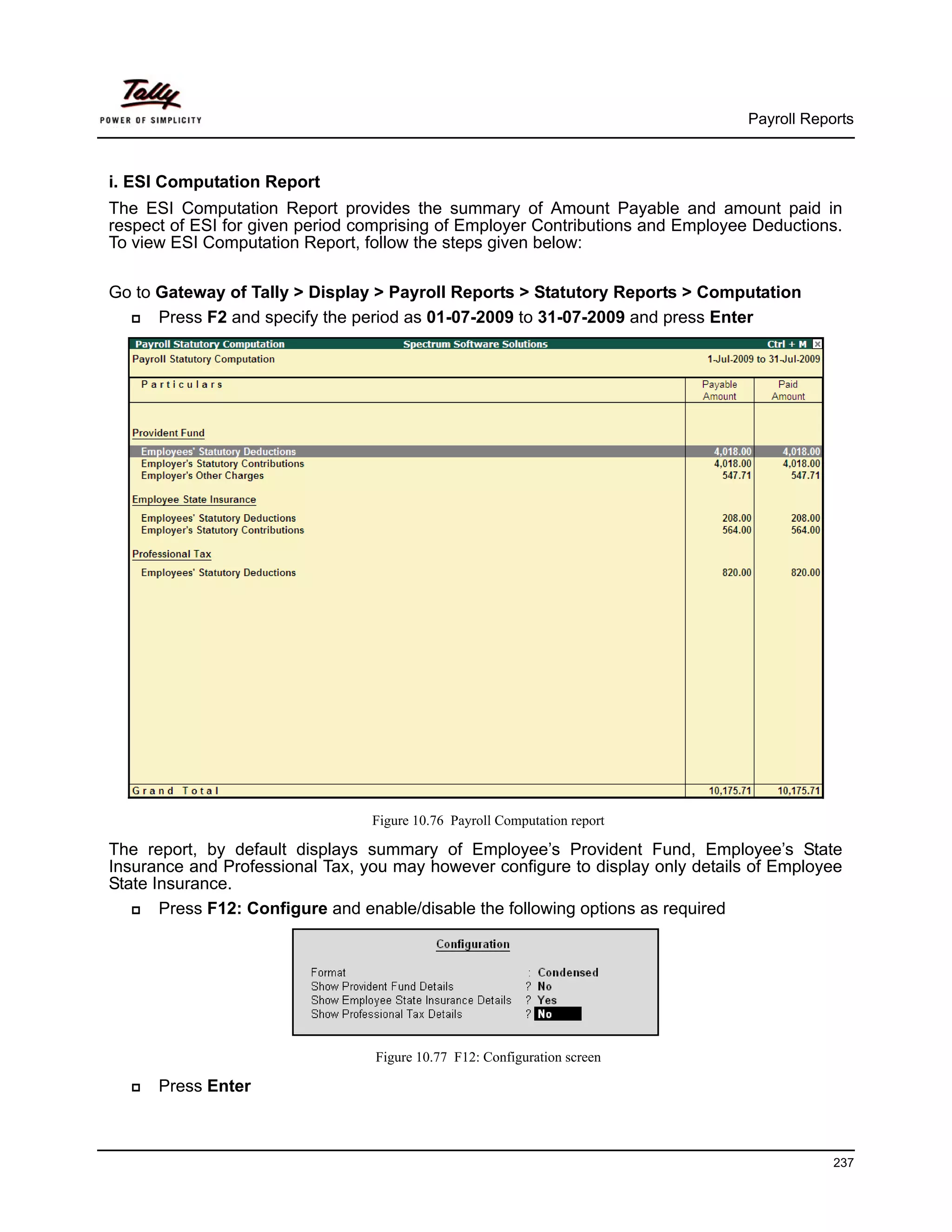 Payroll Reports



i. ESI Computation Report
The ESI Computation Report provides the summary of Amount Payable and amount paid in
respect of ESI for given period comprising of Employer Contributions and Employee Deductions.
To view ESI Computation Report, follow the steps given below:

Go to Gateway of Tally > Display > Payroll Reports > Statutory Reports > Computation
      Press F2 and specify the period as 01-07-2009 to 31-07-2009 and press Enter




                                 Figure 10.76 Payroll Computation report

The report, by default displays summary of Employee’s Provident Fund, Employee’s State
Insurance and Professional Tax, you may however configure to display only details of Employee
State Insurance.
       Press F12: Configure and enable/disable the following options as required




                                 Figure 10.77 F12: Configuration screen

      Press Enter



                                                                                             237
 