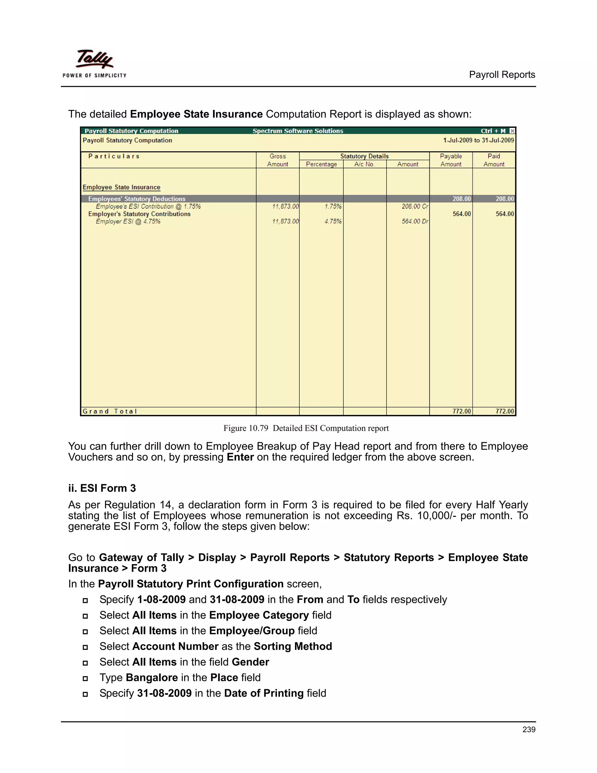 Payroll Reports



The detailed Employee State Insurance Computation Report is displayed as shown:




                                Figure 10.79 Detailed ESI Computation report

You can further drill down to Employee Breakup of Pay Head report and from there to Employee
Vouchers and so on, by pressing Enter on the required ledger from the above screen.

ii. ESI Form 3
As per Regulation 14, a declaration form in Form 3 is required to be filed for every Half Yearly
stating the list of Employees whose remuneration is not exceeding Rs. 10,000/- per month. To
generate ESI Form 3, follow the steps given below:

Go to Gateway of Tally > Display > Payroll Reports > Statutory Reports > Employee State
Insurance > Form 3
In the Payroll Statutory Print Configuration screen,
       Specify 1-08-2009 and 31-08-2009 in the From and To fields respectively
       Select All Items in the Employee Category field
       Select All Items in the Employee/Group field
       Select Account Number as the Sorting Method
       Select All Items in the field Gender
       Type Bangalore in the Place field
       Specify 31-08-2009 in the Date of Printing field


                                                                                               239
 