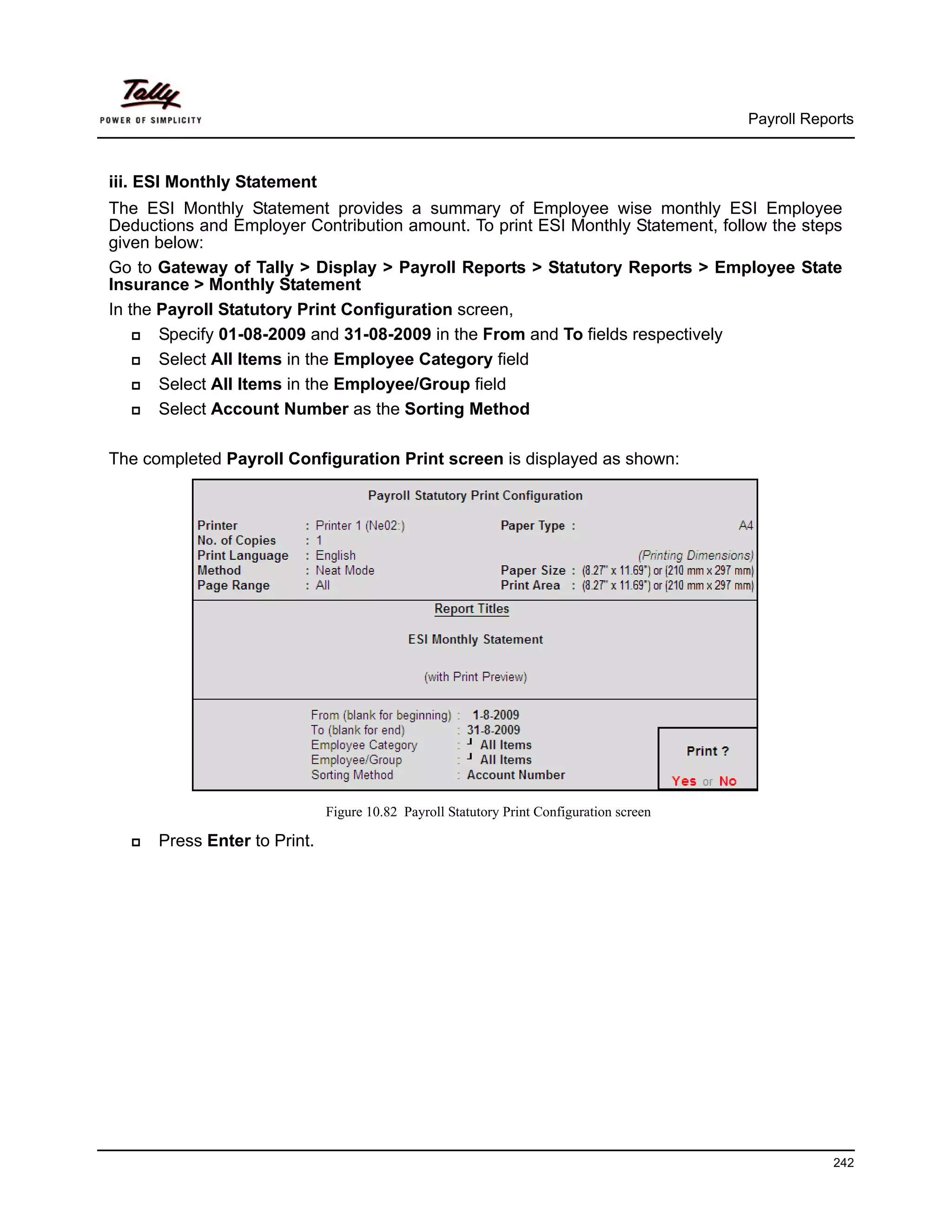Payroll Reports



iii. ESI Monthly Statement
The ESI Monthly Statement provides a summary of Employee wise monthly ESI Employee
Deductions and Employer Contribution amount. To print ESI Monthly Statement, follow the steps
given below:
Go to Gateway of Tally > Display > Payroll Reports > Statutory Reports > Employee State
Insurance > Monthly Statement
In the Payroll Statutory Print Configuration screen,
       Specify 01-08-2009 and 31-08-2009 in the From and To fields respectively
       Select All Items in the Employee Category field
       Select All Items in the Employee/Group field
       Select Account Number as the Sorting Method

The completed Payroll Configuration Print screen is displayed as shown:




                              Figure 10.82 Payroll Statutory Print Configuration screen

      Press Enter to Print.




                                                                                                      242
 