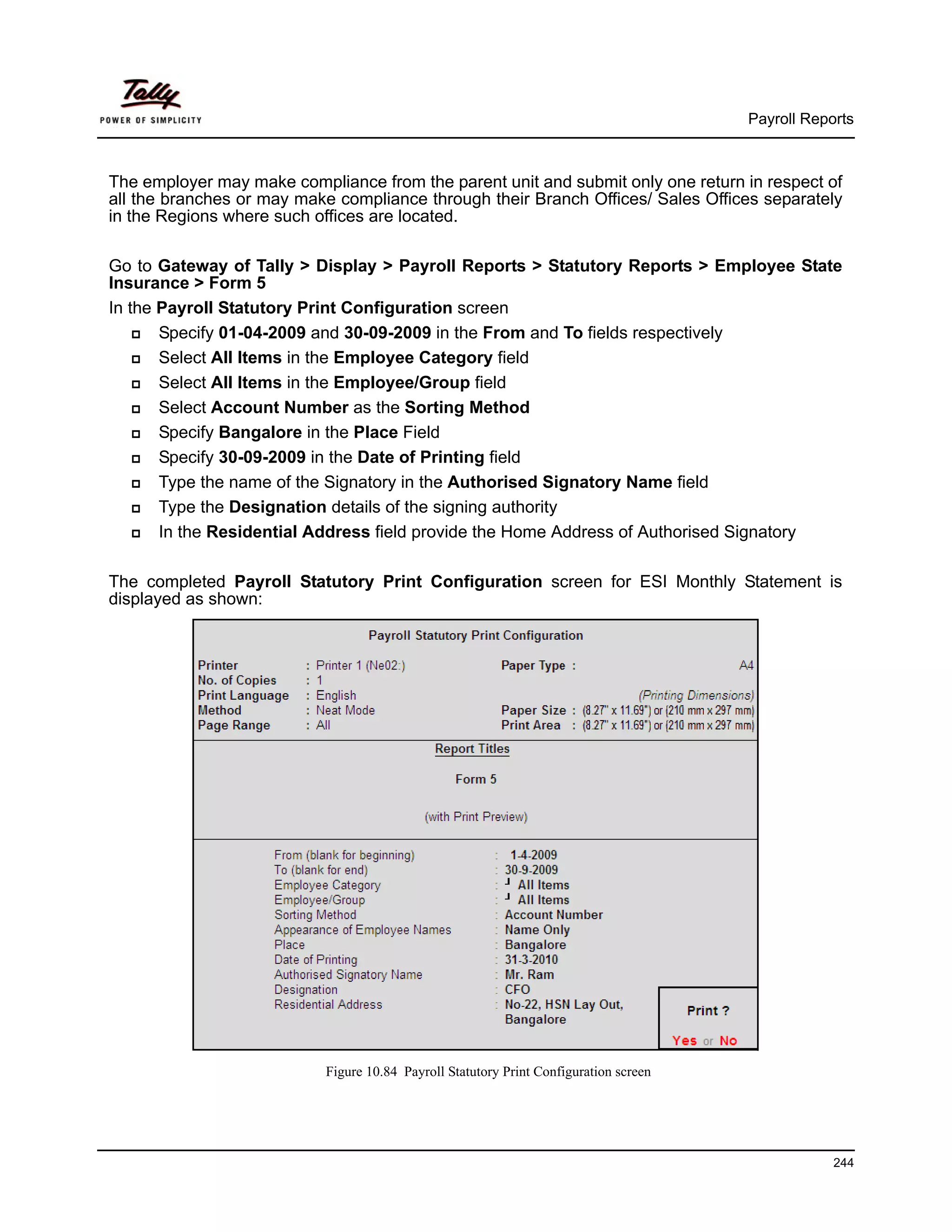 Payroll Reports



The employer may make compliance from the parent unit and submit only one return in respect of
all the branches or may make compliance through their Branch Offices/ Sales Offices separately
in the Regions where such offices are located.

Go to Gateway of Tally > Display > Payroll Reports > Statutory Reports > Employee State
Insurance > Form 5
In the Payroll Statutory Print Configuration screen
       Specify 01-04-2009 and 30-09-2009 in the From and To fields respectively
       Select All Items in the Employee Category field
       Select All Items in the Employee/Group field
       Select Account Number as the Sorting Method
       Specify Bangalore in the Place Field
       Specify 30-09-2009 in the Date of Printing field
       Type the name of the Signatory in the Authorised Signatory Name field
       Type the Designation details of the signing authority
       In the Residential Address field provide the Home Address of Authorised Signatory

The completed Payroll Statutory Print Configuration screen for ESI Monthly Statement is
displayed as shown:




                           Figure 10.84 Payroll Statutory Print Configuration screen




                                                                                                   244
 
