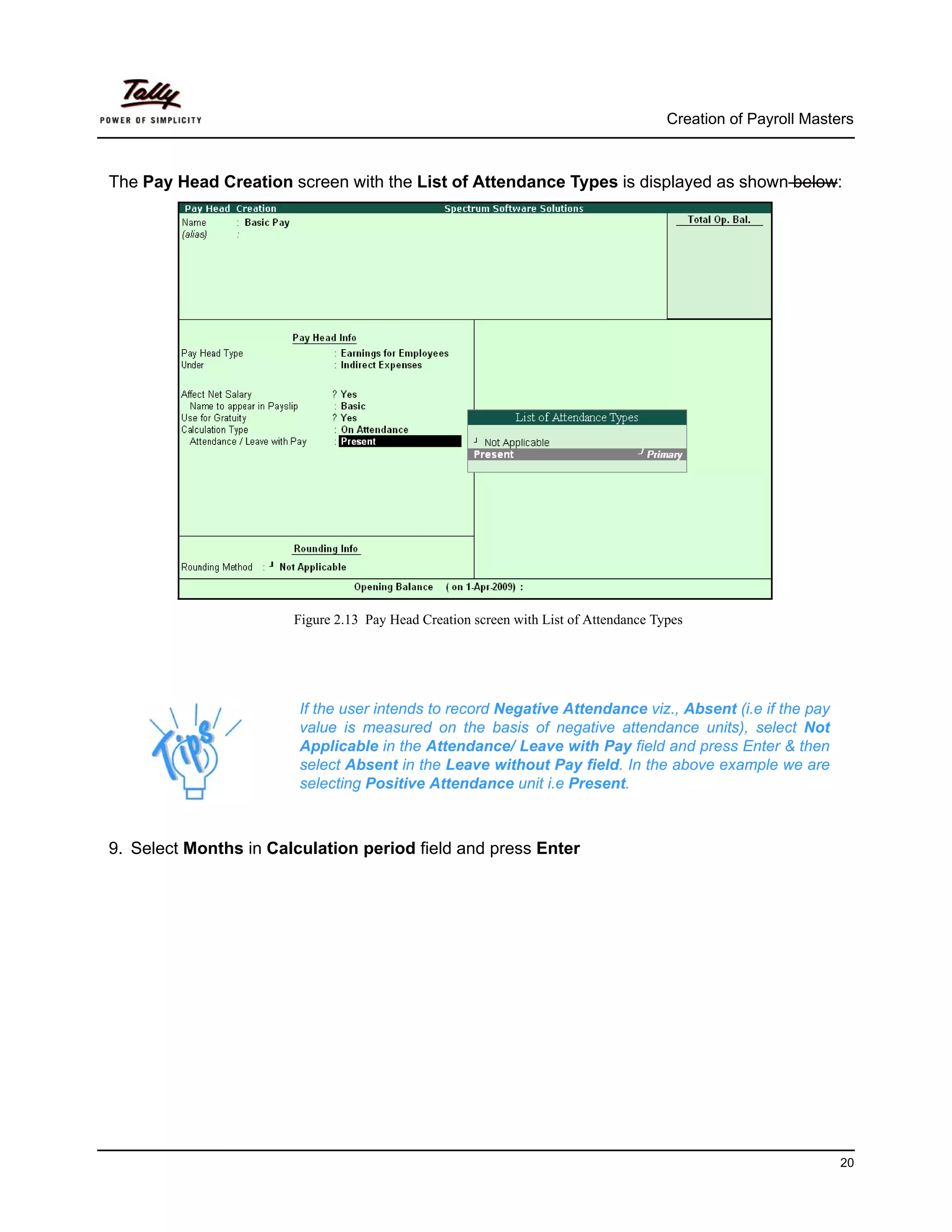 Creation of Payroll Masters



The Pay Head Creation screen with the List of Attendance Types is displayed as shown below:




                       Figure 2.13 Pay Head Creation screen with List of Attendance Types




                        If the user intends to record Negative Attendance viz., Absent (i.e if the pay
                        value is measured on the basis of negative attendance units), select Not
                        Applicable in the Attendance/ Leave with Pay field and press Enter & then
                        select Absent in the Leave without Pay field. In the above example we are
                        selecting Positive Attendance unit i.e Present.



9. Select Months in Calculation period field and press Enter




                                                                                                               20
 