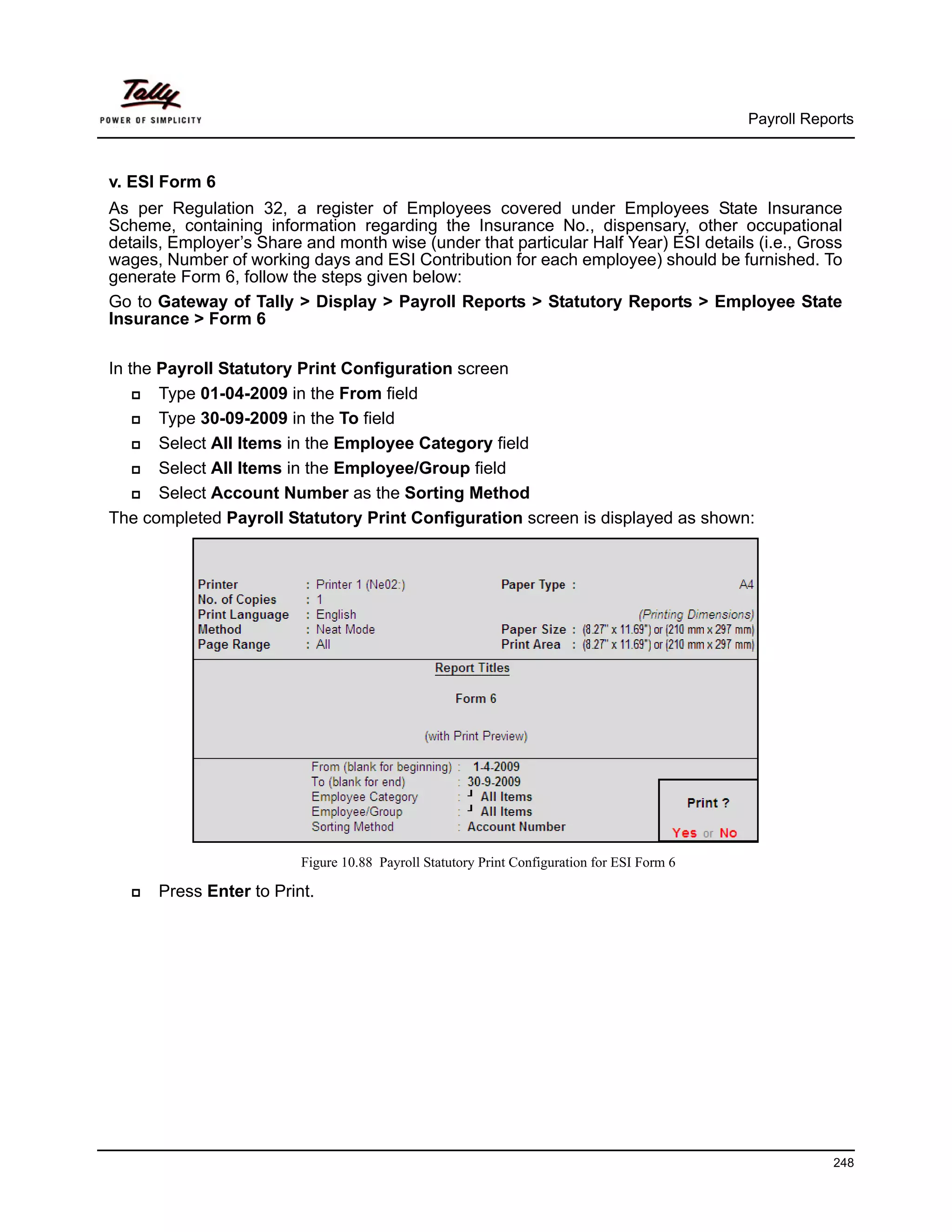 Payroll Reports



v. ESI Form 6
As per Regulation 32, a register of Employees covered under Employees State Insurance
Scheme, containing information regarding the Insurance No., dispensary, other occupational
details, Employer’s Share and month wise (under that particular Half Year) ESI details (i.e., Gross
wages, Number of working days and ESI Contribution for each employee) should be furnished. To
generate Form 6, follow the steps given below:
Go to Gateway of Tally > Display > Payroll Reports > Statutory Reports > Employee State
Insurance > Form 6

In the Payroll Statutory Print Configuration screen
       Type 01-04-2009 in the From field
       Type 30-09-2009 in the To field
       Select All Items in the Employee Category field
       Select All Items in the Employee/Group field
       Select Account Number as the Sorting Method
The completed Payroll Statutory Print Configuration screen is displayed as shown:




                         Figure 10.88 Payroll Statutory Print Configuration for ESI Form 6

      Press Enter to Print.




                                                                                                         248
 