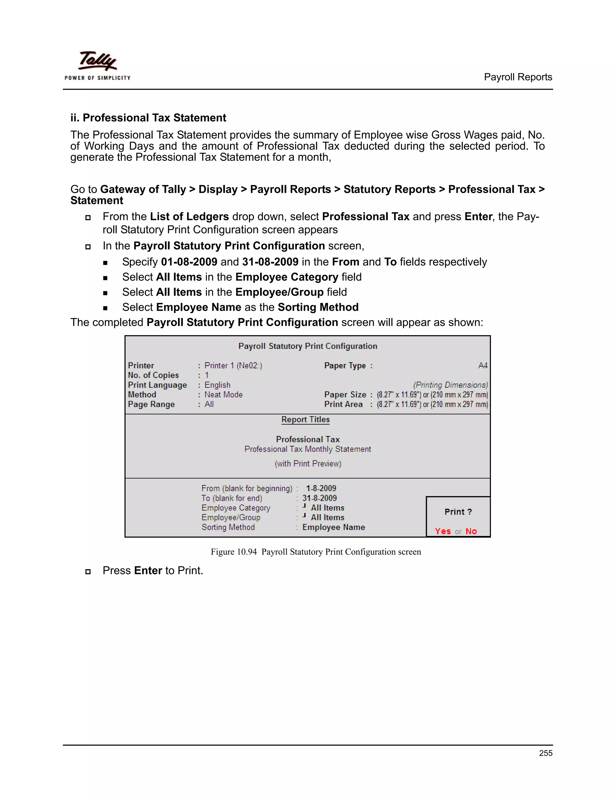 Payroll Reports



ii. Professional Tax Statement
The Professional Tax Statement provides the summary of Employee wise Gross Wages paid, No.
of Working Days and the amount of Professional Tax deducted during the selected period. To
generate the Professional Tax Statement for a month,

Go to Gateway of Tally > Display > Payroll Reports > Statutory Reports > Professional Tax >
Statement
      From the List of Ledgers drop down, select Professional Tax and press Enter, the Pay-
      roll Statutory Print Configuration screen appears
      In the Payroll Statutory Print Configuration screen,
           Specify 01-08-2009 and 31-08-2009 in the From and To fields respectively
           Select All Items in the Employee Category field
           Select All Items in the Employee/Group field
           Select Employee Name as the Sorting Method
The completed Payroll Statutory Print Configuration screen will appear as shown:




                              Figure 10.94 Payroll Statutory Print Configuration screen

      Press Enter to Print.




                                                                                                      255
 