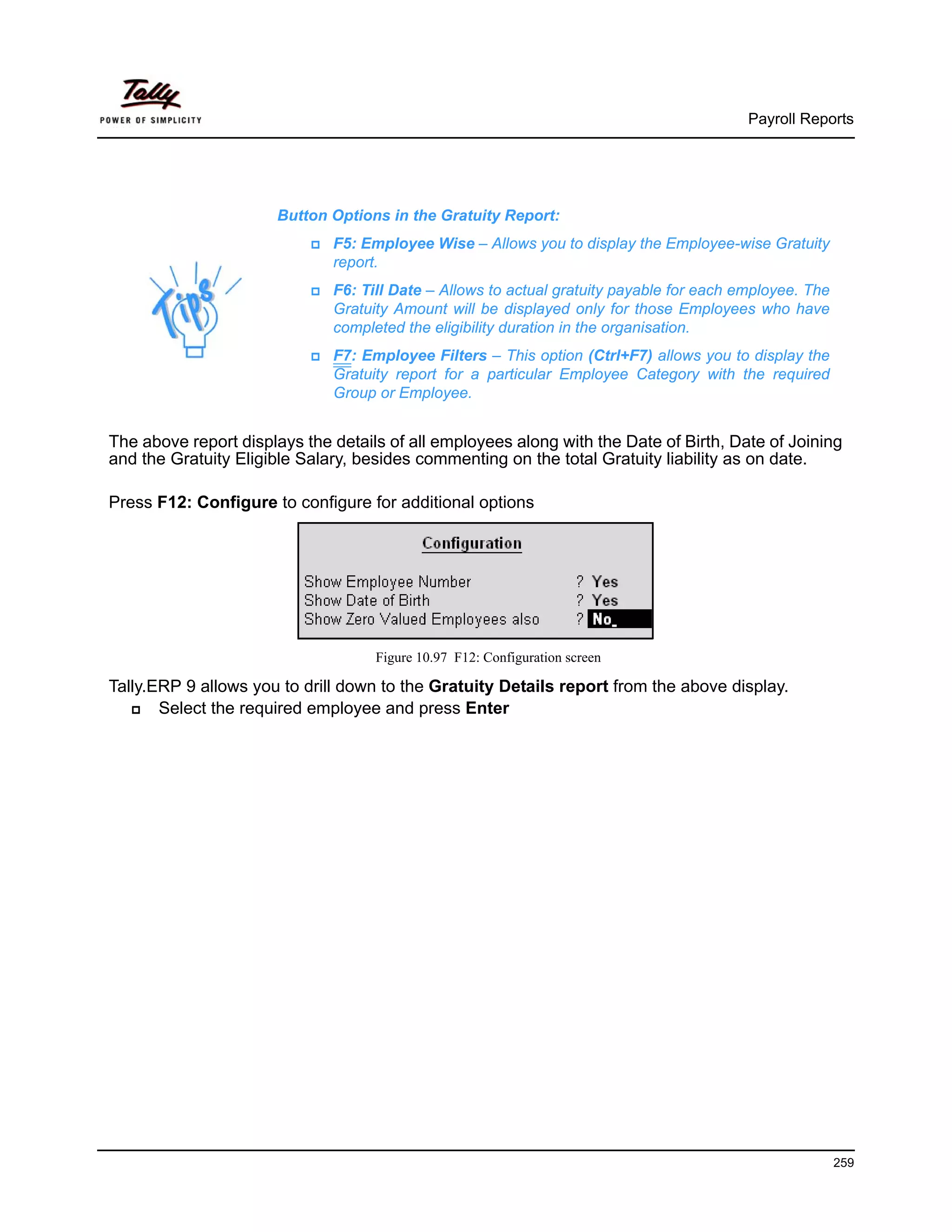 Payroll Reports




                      Button Options in the Gratuity Report:
                              F5: Employee Wise – Allows you to display the Employee-wise Gratuity
                              report.
                              F6: Till Date – Allows to actual gratuity payable for each employee. The
                              Gratuity Amount will be displayed only for those Employees who have
                              completed the eligibility duration in the organisation.
                              F7: Employee Filters – This option (Ctrl+F7) allows you to display the
                              Gratuity report for a particular Employee Category with the required
                              Group or Employee.


The above report displays the details of all employees along with the Date of Birth, Date of Joining
and the Gratuity Eligible Salary, besides commenting on the total Gratuity liability as on date.

Press F12: Configure to configure for additional options




                                    Figure 10.97 F12: Configuration screen

Tally.ERP 9 allows you to drill down to the Gratuity Details report from the above display.
       Select the required employee and press Enter




                                                                                                         259
 