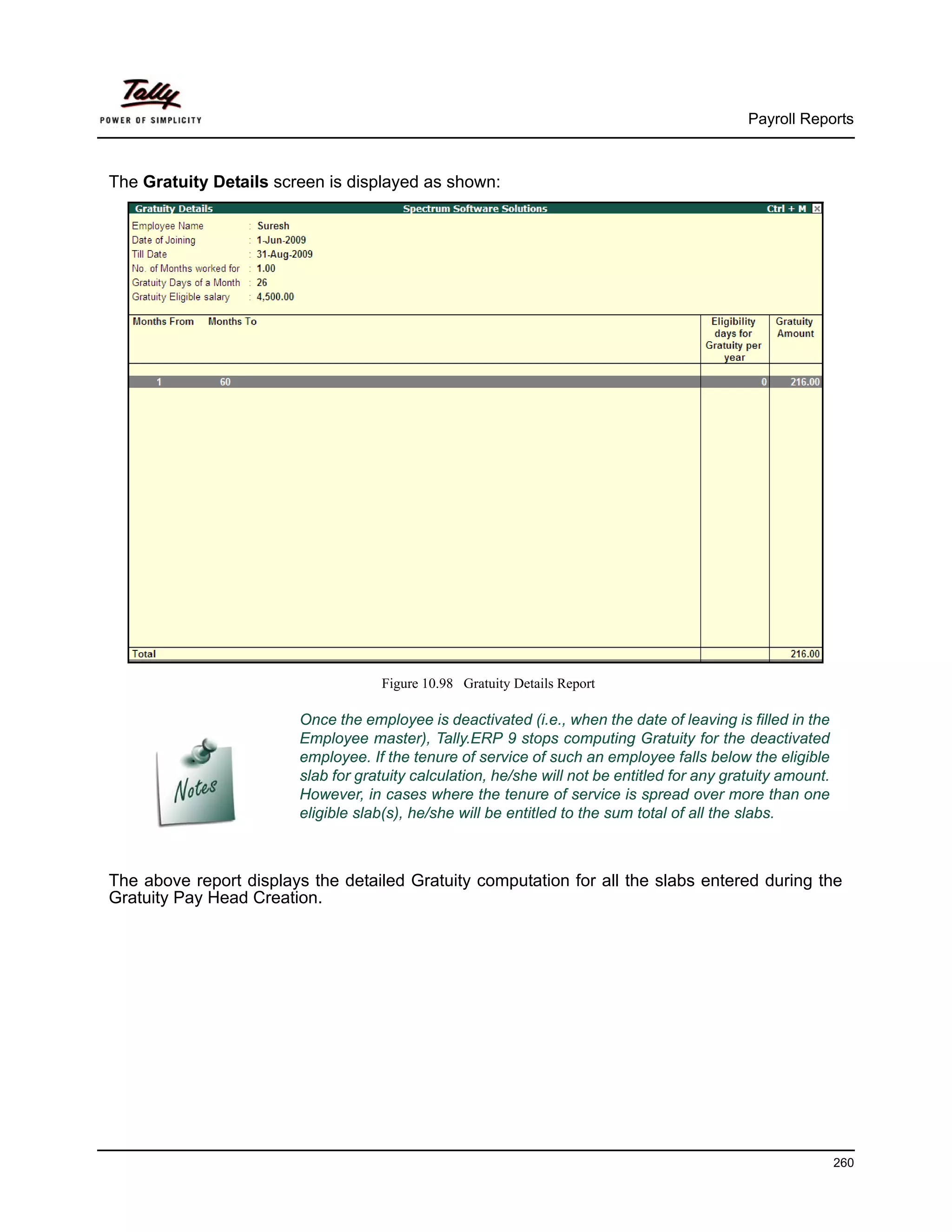 Payroll Reports



The Gratuity Details screen is displayed as shown:




                                    Figure 10.98 Gratuity Details Report

                        Once the employee is deactivated (i.e., when the date of leaving is filled in the
                        Employee master), Tally.ERP 9 stops computing Gratuity for the deactivated
                        employee. If the tenure of service of such an employee falls below the eligible
                        slab for gratuity calculation, he/she will not be entitled for any gratuity amount.
                        However, in cases where the tenure of service is spread over more than one
                        eligible slab(s), he/she will be entitled to the sum total of all the slabs.



The above report displays the detailed Gratuity computation for all the slabs entered during the
Gratuity Pay Head Creation.




                                                                                                              260
 