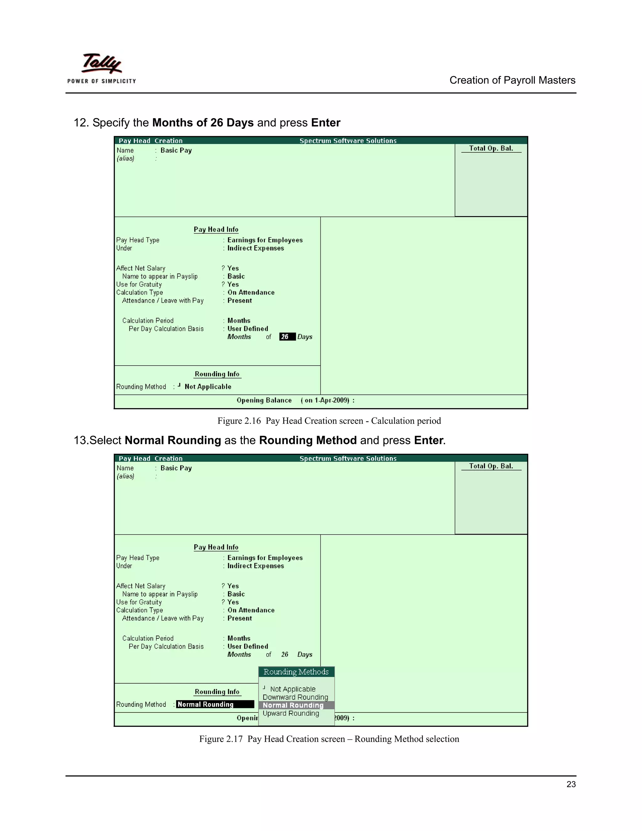 Creation of Payroll Masters



12. Specify the Months of 26 Days and press Enter




                           Figure 2.16 Pay Head Creation screen - Calculation period

13.Select Normal Rounding as the Rounding Method and press Enter.




                       Figure 2.17 Pay Head Creation screen – Rounding Method selection



                                                                                                                23
 