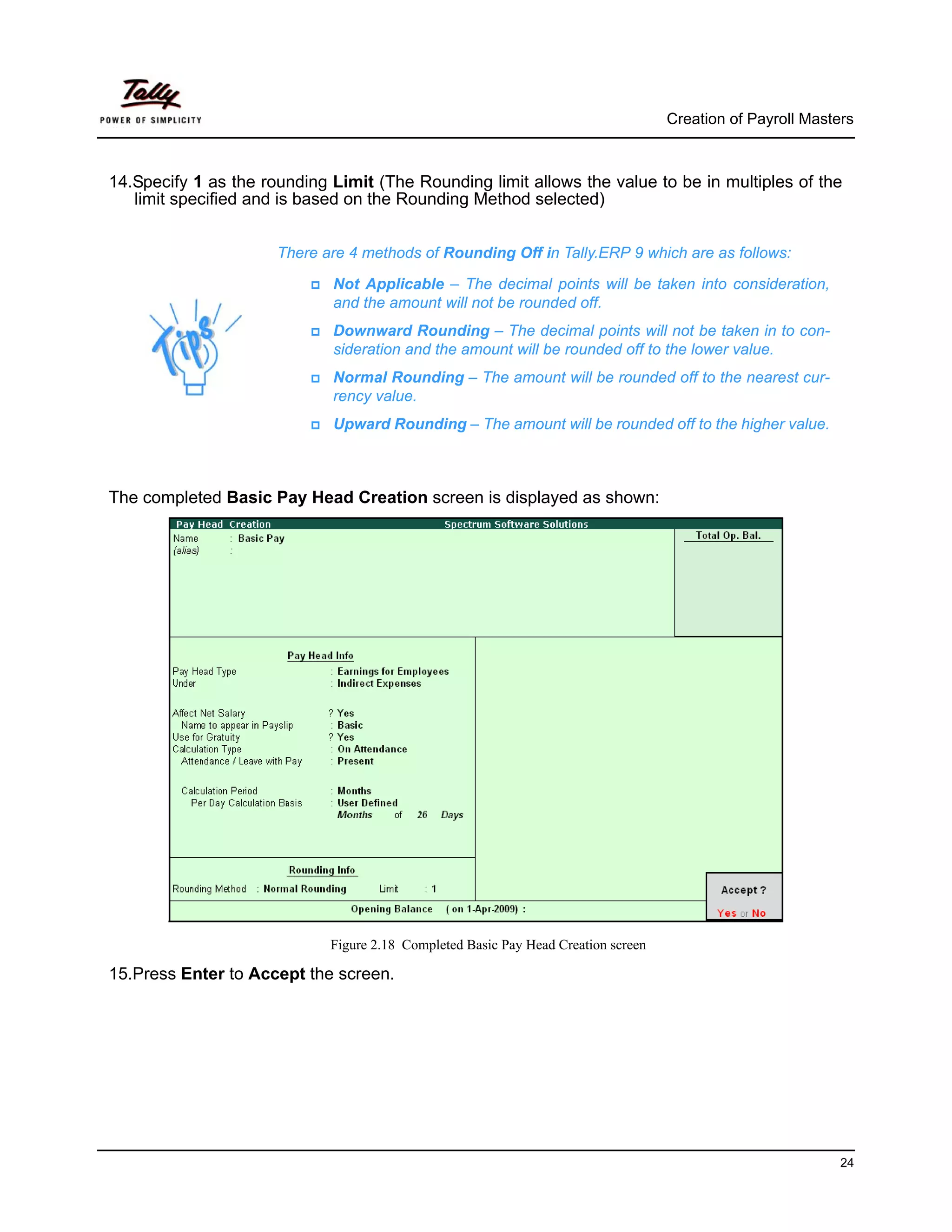Creation of Payroll Masters



14.Specify 1 as the rounding Limit (The Rounding limit allows the value to be in multiples of the
   limit specified and is based on the Rounding Method selected)


                      There are 4 methods of Rounding Off in Tally.ERP 9 which are as follows:

                             Not Applicable – The decimal points will be taken into consideration,
                             and the amount will not be rounded off.
                             Downward Rounding – The decimal points will not be taken in to con-
                             sideration and the amount will be rounded off to the lower value.
                             Normal Rounding – The amount will be rounded off to the nearest cur-
                             rency value.
                             Upward Rounding – The amount will be rounded off to the higher value.



The completed Basic Pay Head Creation screen is displayed as shown:




                             Figure 2.18 Completed Basic Pay Head Creation screen

15.Press Enter to Accept the screen.




                                                                                                             24
 