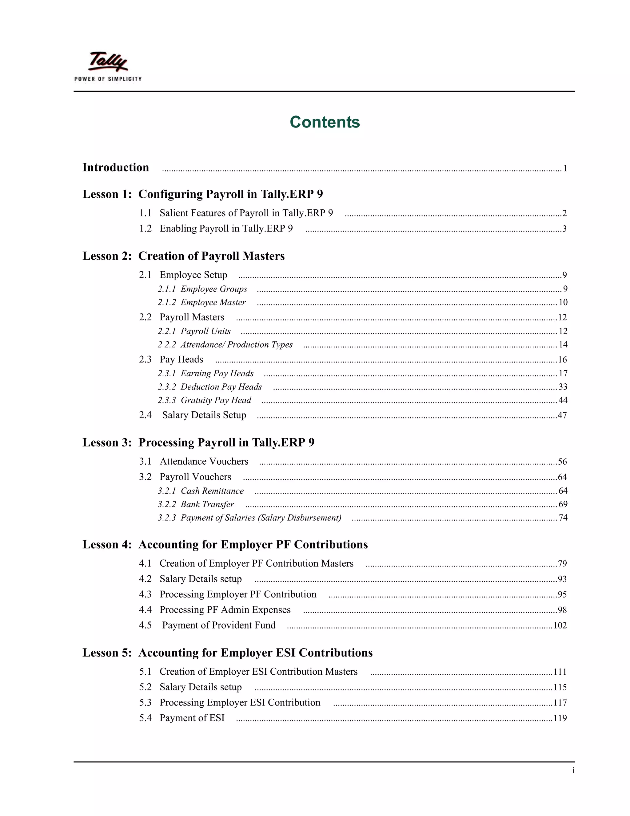 Contents

Introduction     ............................................................................................................................................................................. 1

Lesson 1: Configuring Payroll in Tally.ERP 9
          1.1 Salient Features of Payroll in Tally.ERP 9                                       ..............................................................................................2
          1.2 Enabling Payroll in Tally.ERP 9                                 ...............................................................................................................3


Lesson 2: Creation of Payroll Masters
          2.1 Employee Setup       ............................................................................................................................................9
                2.1.1 Employee Groups .................................................................................................................................... 9
                2.1.2 Employee Master .................................................................................................................................. 10
          2.2 Payroll Masters       ...........................................................................................................................................12
                2.2.1 Payroll Units ......................................................................................................................................... 12
                2.2.2 Attendance/ Production Types .............................................................................................................. 14
          2.3 Pay Heads        ....................................................................................................................................................16
                2.3.1 Earning Pay Heads ............................................................................................................................... 17
                2.3.2 Deduction Pay Heads ........................................................................................................................... 33
                2.3.3 Gratuity Pay Head ................................................................................................................................ 44
          2.4    Salary Details Setup                    ..................................................................................................................................47


Lesson 3: Processing Payroll in Tally.ERP 9
          3.1 Attendance Vouchers                         .................................................................................................................................56
          3.2 Payroll Vouchers       ........................................................................................................................................64
                3.2.1 Cash Remittance ................................................................................................................................... 64
                3.2.2 Bank Transfer ....................................................................................................................................... 69
                3.2.3 Payment of Salaries (Salary Disbursement) ......................................................................................... 74

Lesson 4: Accounting for Employer PF Contributions
          4.1 Creation of Employer PF Contribution Masters                                              ...................................................................................79
          4.2 Salary Details setup                      ...................................................................................................................................93
          4.3 Processing Employer PF Contribution                                       ...................................................................................................95
          4.4 Processing PF Admin Expenses                                   ..............................................................................................................98
          4.5    Payment of Provident Fund                            ...................................................................................................................102


Lesson 5: Accounting for Employer ESI Contributions
          5.1 Creation of Employer ESI Contribution Masters                                               ...............................................................................111
          5.2 Salary Details setup                      .................................................................................................................................115
          5.3 Processing Employer ESI Contribution                                        ...............................................................................................117
          5.4 Payment of ESI                    .........................................................................................................................................119




                                                                                                                                                                                                   i
 