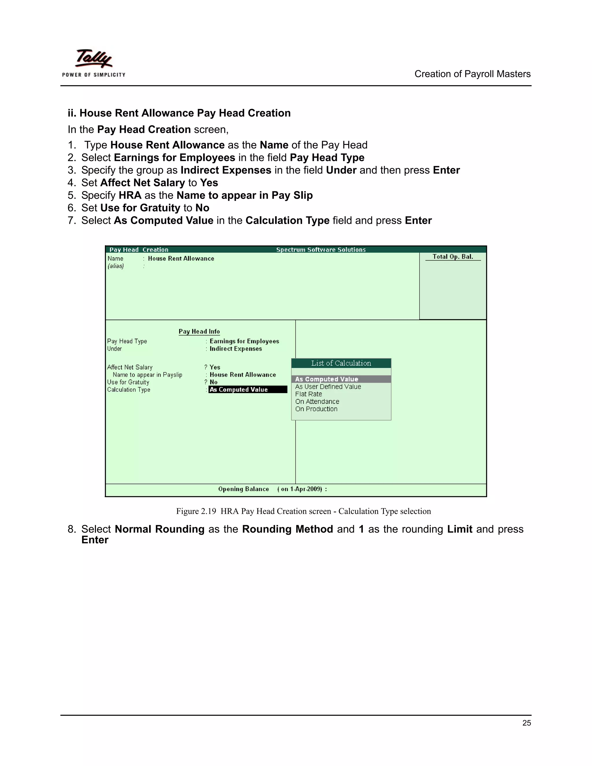 Creation of Payroll Masters



ii. House Rent Allowance Pay Head Creation
In the Pay Head Creation screen,
1. Type House Rent Allowance as the Name of the Pay Head
2. Select Earnings for Employees in the field Pay Head Type
3. Specify the group as Indirect Expenses in the field Under and then press Enter
4. Set Affect Net Salary to Yes
5. Specify HRA as the Name to appear in Pay Slip
6. Set Use for Gratuity to No
7. Select As Computed Value in the Calculation Type field and press Enter




                      Figure 2.19 HRA Pay Head Creation screen - Calculation Type selection

8. Select Normal Rounding as the Rounding Method and 1 as the rounding Limit and press
   Enter




                                                                                                               25
 
