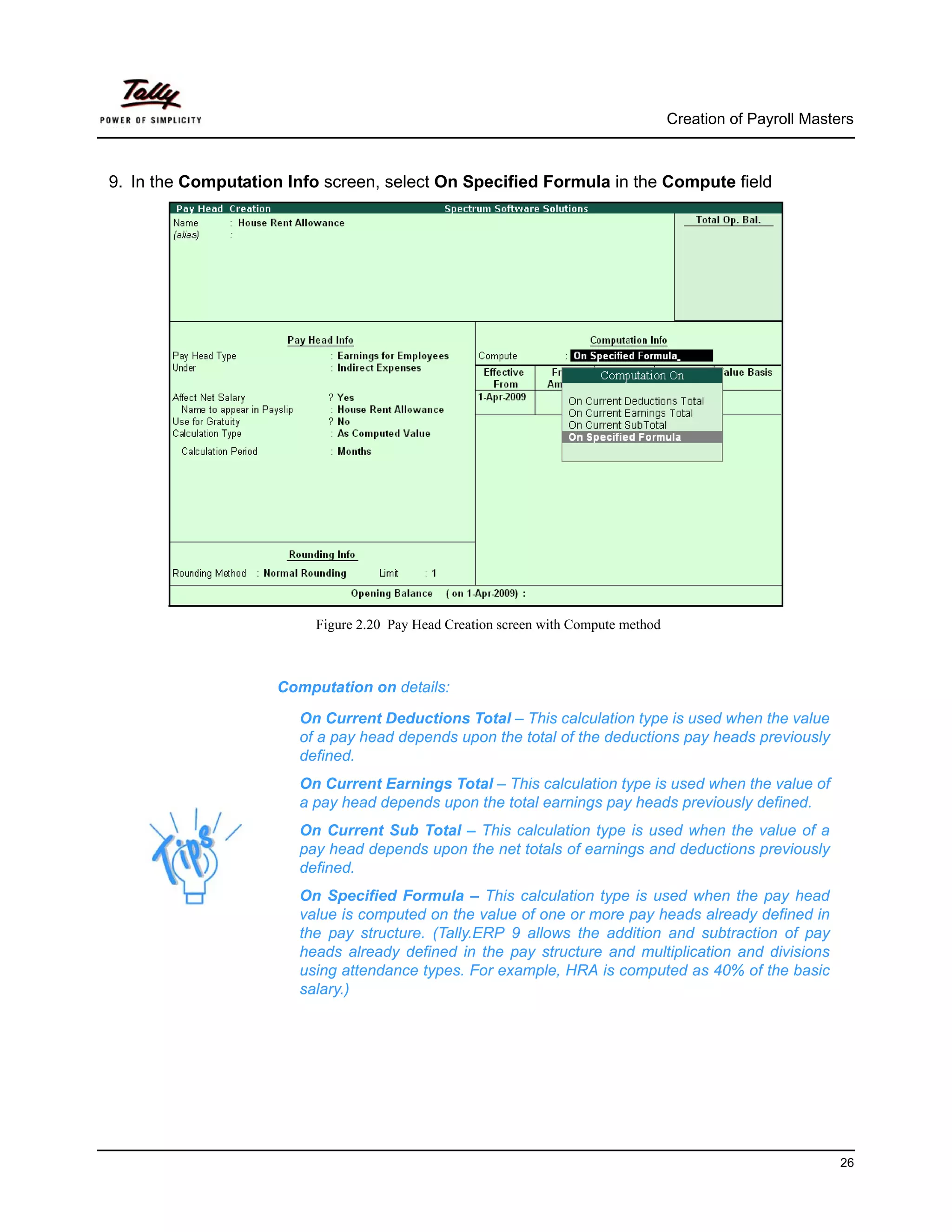 Creation of Payroll Masters



9. In the Computation Info screen, select On Specified Formula in the Compute field




                          Figure 2.20 Pay Head Creation screen with Compute method



                     Computation on details:

                       On Current Deductions Total – This calculation type is used when the value
                       of a pay head depends upon the total of the deductions pay heads previously
                       defined.
                       On Current Earnings Total – This calculation type is used when the value of
                       a pay head depends upon the total earnings pay heads previously defined.
                       On Current Sub Total – This calculation type is used when the value of a
                       pay head depends upon the net totals of earnings and deductions previously
                       defined.
                       On Specified Formula – This calculation type is used when the pay head
                       value is computed on the value of one or more pay heads already defined in
                       the pay structure. (Tally.ERP 9 allows the addition and subtraction of pay
                       heads already defined in the pay structure and multiplication and divisions
                       using attendance types. For example, HRA is computed as 40% of the basic
                       salary.)




                                                                                                              26
 