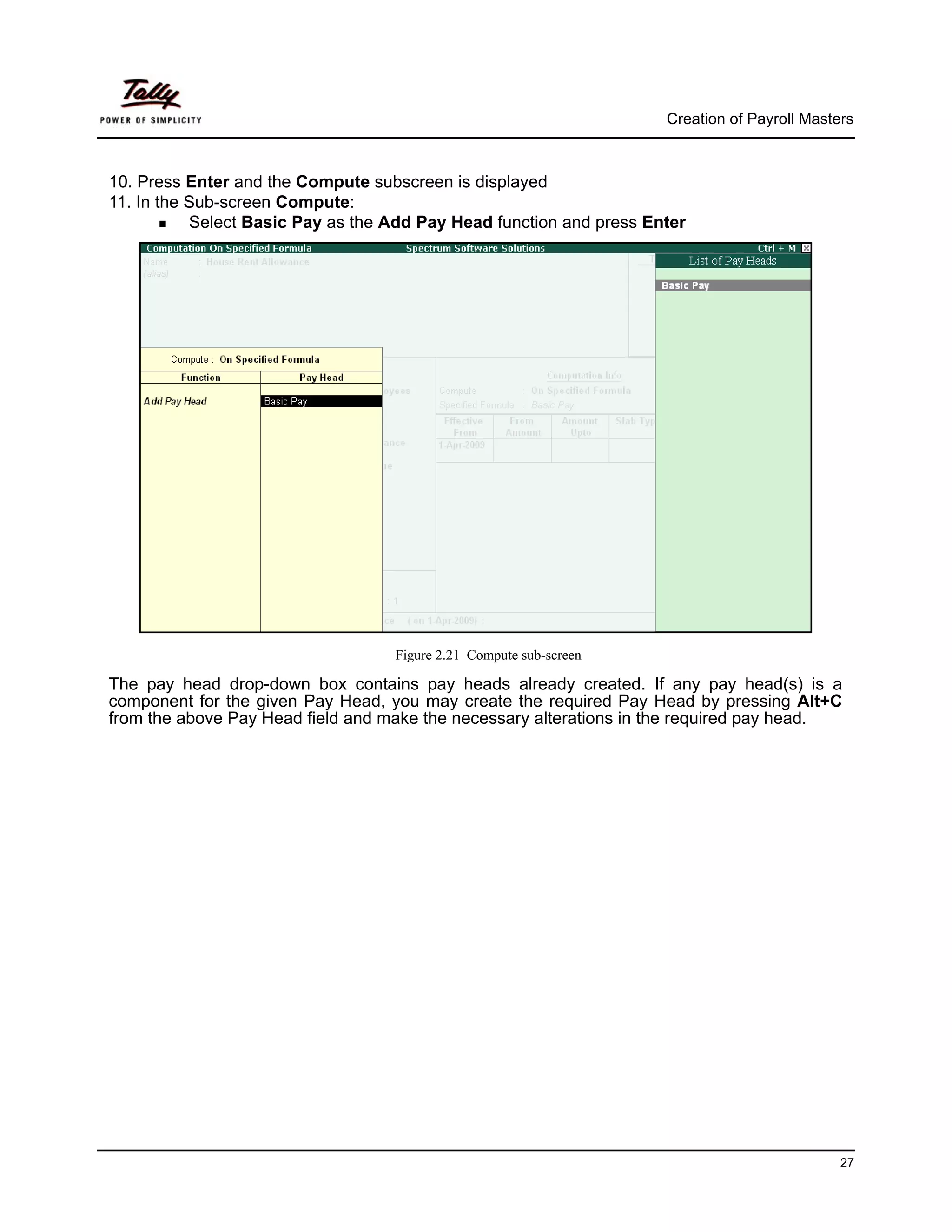 Creation of Payroll Masters



10. Press Enter and the Compute subscreen is displayed
11. In the Sub-screen Compute:
           Select Basic Pay as the Add Pay Head function and press Enter




                                   Figure 2.21 Compute sub-screen

The pay head drop-down box contains pay heads already created. If any pay head(s) is a
component for the given Pay Head, you may create the required Pay Head by pressing Alt+C
from the above Pay Head field and make the necessary alterations in the required pay head.




                                                                                              27
 