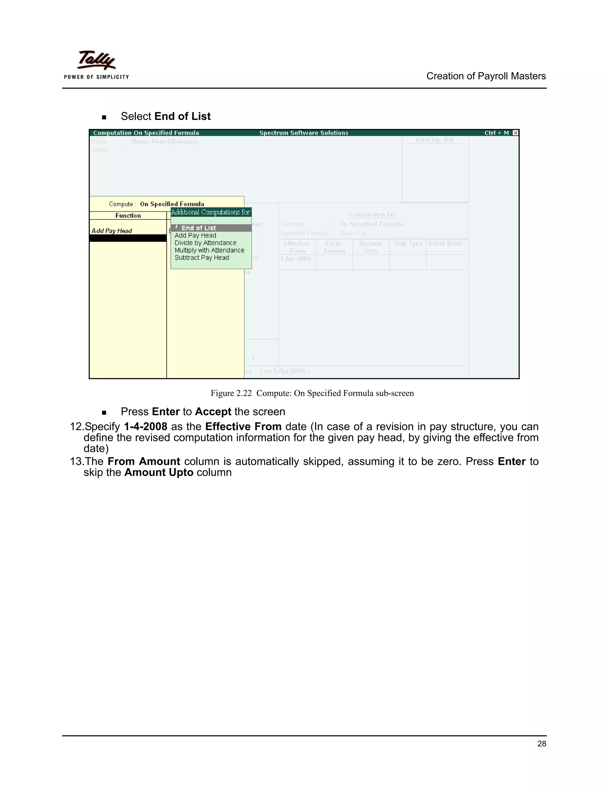 Creation of Payroll Masters



          Select End of List




                             Figure 2.22 Compute: On Specified Formula sub-screen

           Press Enter to Accept the screen
12.Specify 1-4-2008 as the Effective From date (In case of a revision in pay structure, you can
   define the revised computation information for the given pay head, by giving the effective from
   date)
13.The From Amount column is automatically skipped, assuming it to be zero. Press Enter to
   skip the Amount Upto column




                                                                                                             28
 