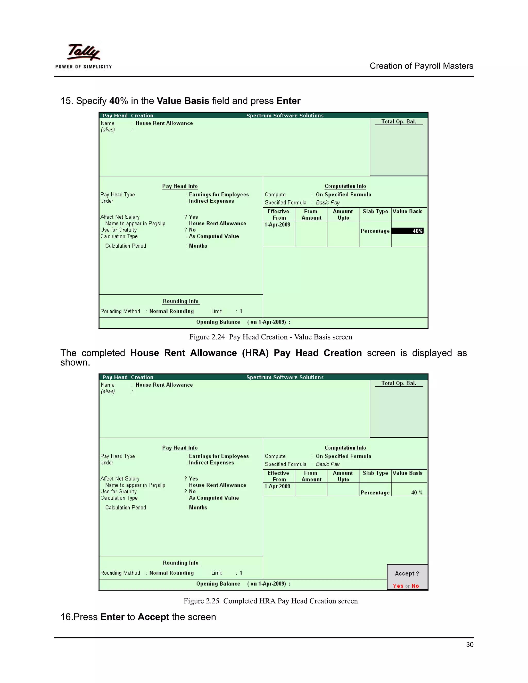 Creation of Payroll Masters



15. Specify 40% in the Value Basis field and press Enter




                              Figure 2.24 Pay Head Creation - Value Basis screen

The completed House Rent Allowance (HRA) Pay Head Creation screen is displayed as
shown.




                            Figure 2.25 Completed HRA Pay Head Creation screen

16.Press Enter to Accept the screen

                                                                                                            30
 
