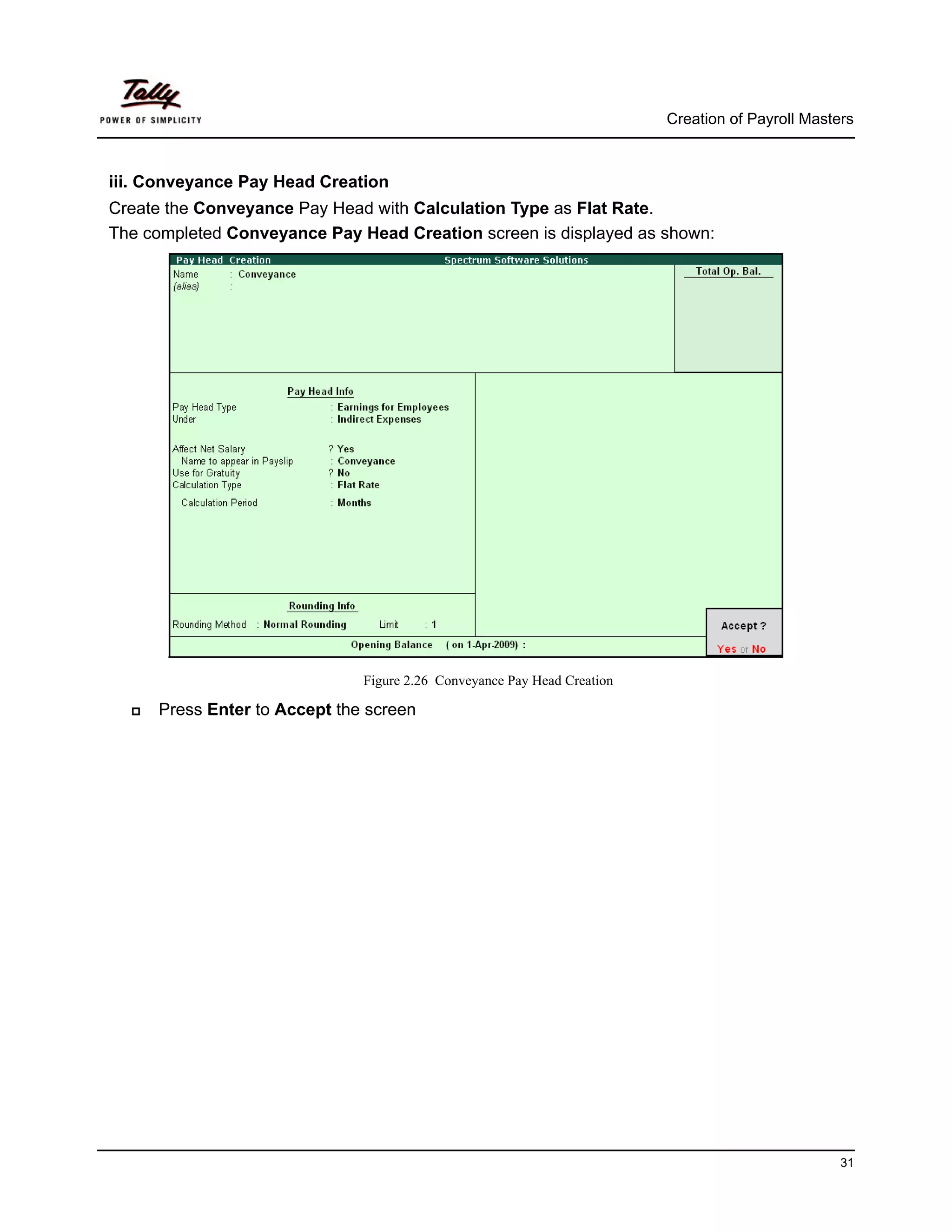 Creation of Payroll Masters



iii. Conveyance Pay Head Creation
Create the Conveyance Pay Head with Calculation Type as Flat Rate.
The completed Conveyance Pay Head Creation screen is displayed as shown:




                              Figure 2.26 Conveyance Pay Head Creation

     Press Enter to Accept the screen




                                                                                                  31
 
