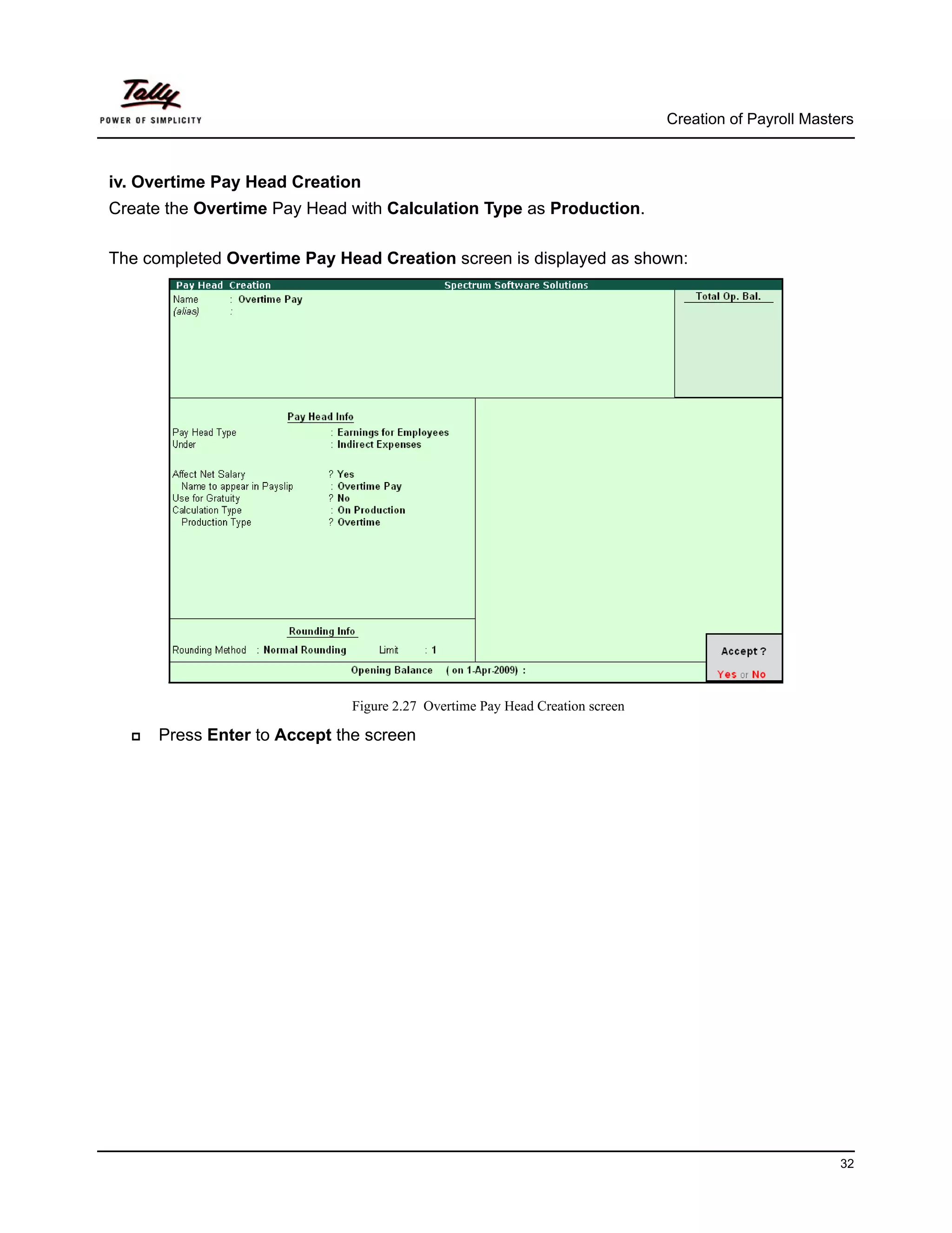 Creation of Payroll Masters



iv. Overtime Pay Head Creation
Create the Overtime Pay Head with Calculation Type as Production.

The completed Overtime Pay Head Creation screen is displayed as shown:




                              Figure 2.27 Overtime Pay Head Creation screen

      Press Enter to Accept the screen




                                                                                                       32
 