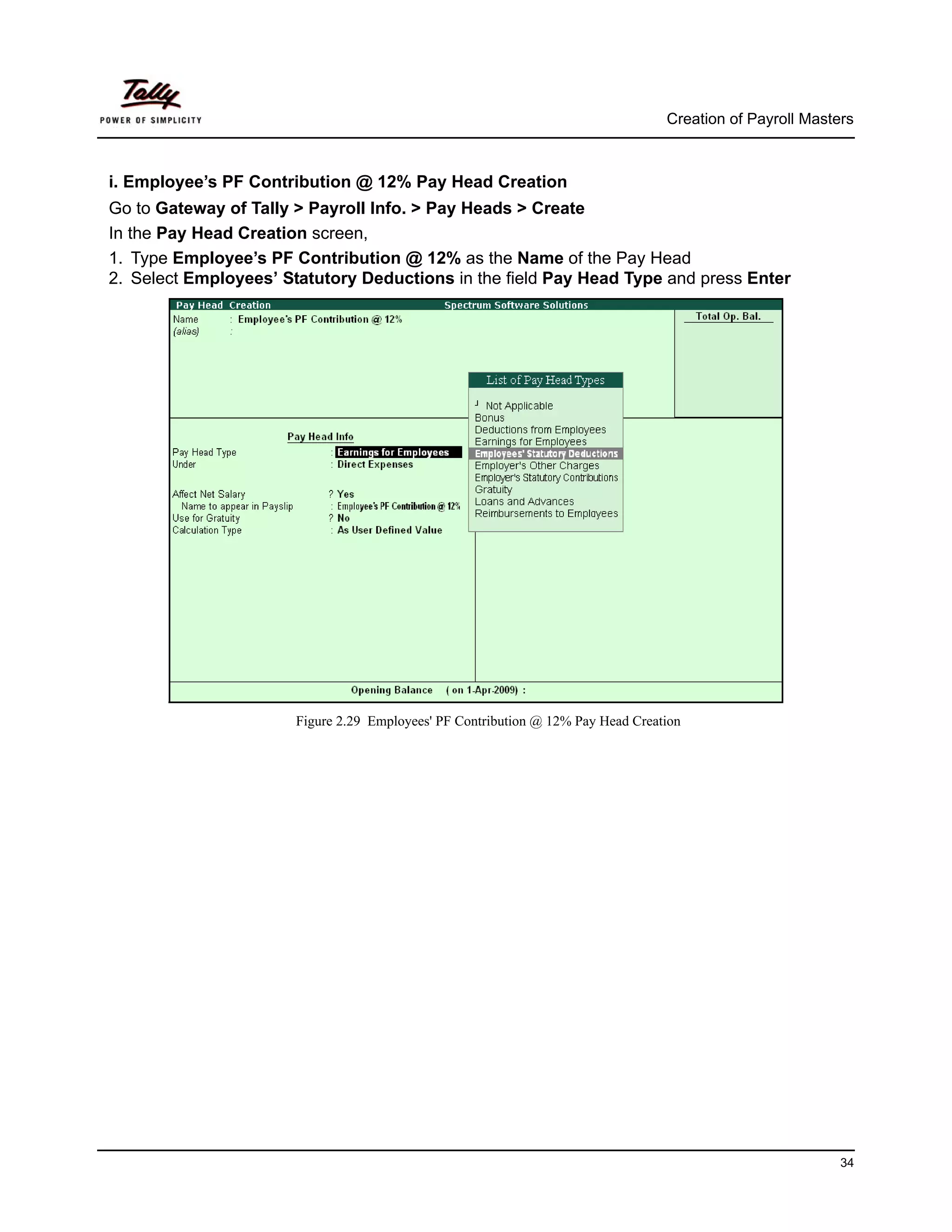 Creation of Payroll Masters



i. Employee’s PF Contribution @ 12% Pay Head Creation
Go to Gateway of Tally > Payroll Info. > Pay Heads > Create
In the Pay Head Creation screen,
1. Type Employee’s PF Contribution @ 12% as the Name of the Pay Head
2. Select Employees’ Statutory Deductions in the field Pay Head Type and press Enter




                       Figure 2.29 Employees' PF Contribution @ 12% Pay Head Creation




                                                                                                           34
 