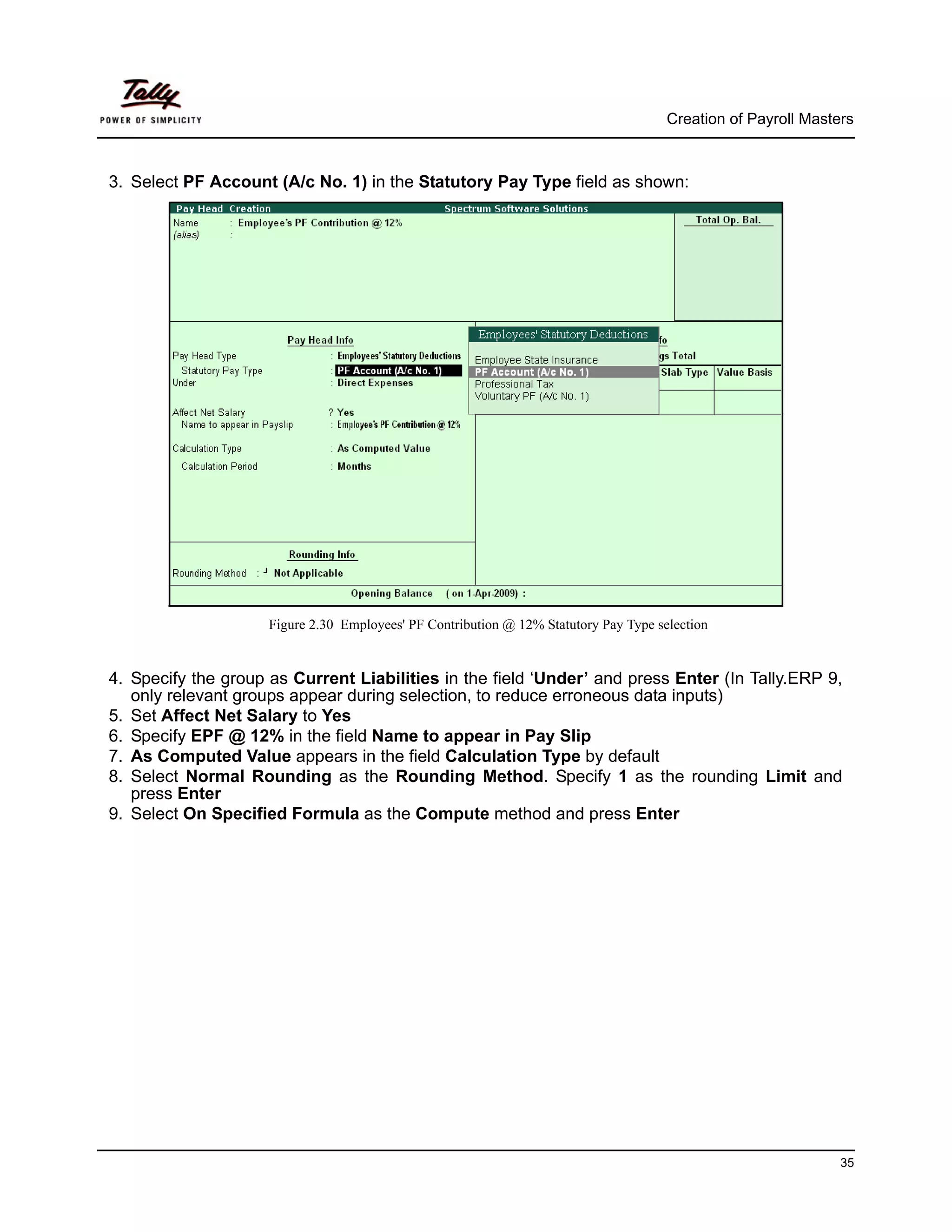 Creation of Payroll Masters



3. Select PF Account (A/c No. 1) in the Statutory Pay Type field as shown:




                     Figure 2.30 Employees' PF Contribution @ 12% Statutory Pay Type selection


4. Specify the group as Current Liabilities in the field ‘Under’ and press Enter (In Tally.ERP 9,
   only relevant groups appear during selection, to reduce erroneous data inputs)
5. Set Affect Net Salary to Yes
6. Specify EPF @ 12% in the field Name to appear in Pay Slip
7. As Computed Value appears in the field Calculation Type by default
8. Select Normal Rounding as the Rounding Method. Specify 1 as the rounding Limit and
   press Enter
9. Select On Specified Formula as the Compute method and press Enter




                                                                                                                35
 