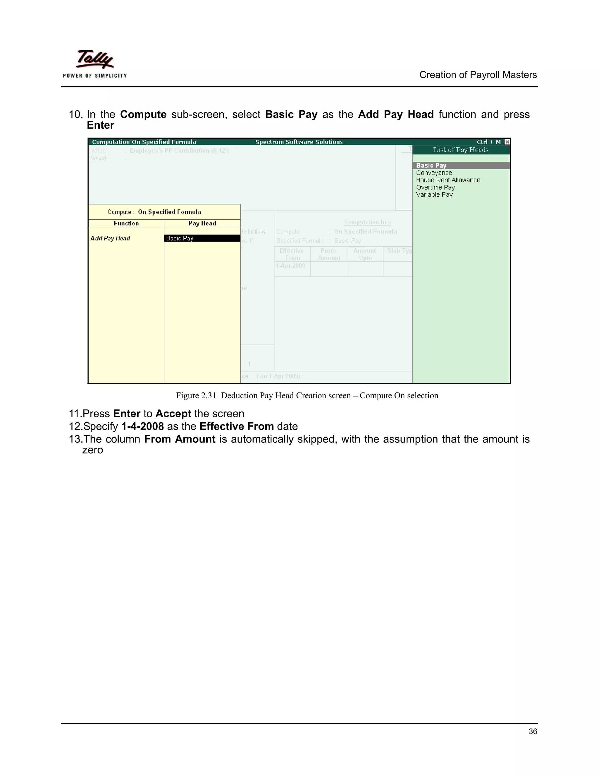 Creation of Payroll Masters



10. In the Compute sub-screen, select Basic Pay as the Add Pay Head function and press
    Enter




                    Figure 2.31 Deduction Pay Head Creation screen – Compute On selection

11.Press Enter to Accept the screen
12.Specify 1-4-2008 as the Effective From date
13.The column From Amount is automatically skipped, with the assumption that the amount is
   zero




                                                                                                             36
 