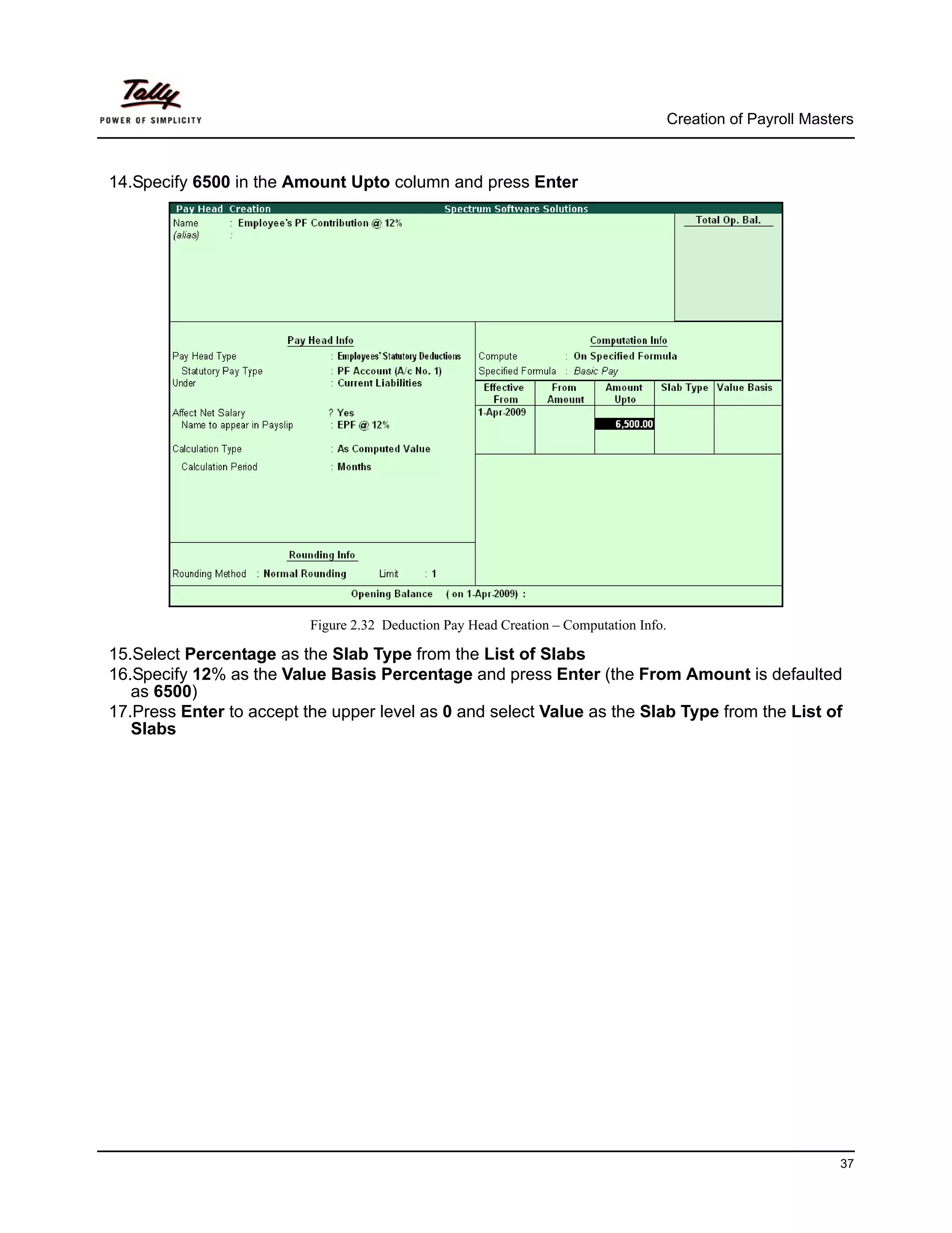 Creation of Payroll Masters



14.Specify 6500 in the Amount Upto column and press Enter




                          Figure 2.32 Deduction Pay Head Creation – Computation Info.

15.Select Percentage as the Slab Type from the List of Slabs
16.Specify 12% as the Value Basis Percentage and press Enter (the From Amount is defaulted
   as 6500)
17.Press Enter to accept the upper level as 0 and select Value as the Slab Type from the List of
   Slabs




                                                                                                                 37
 