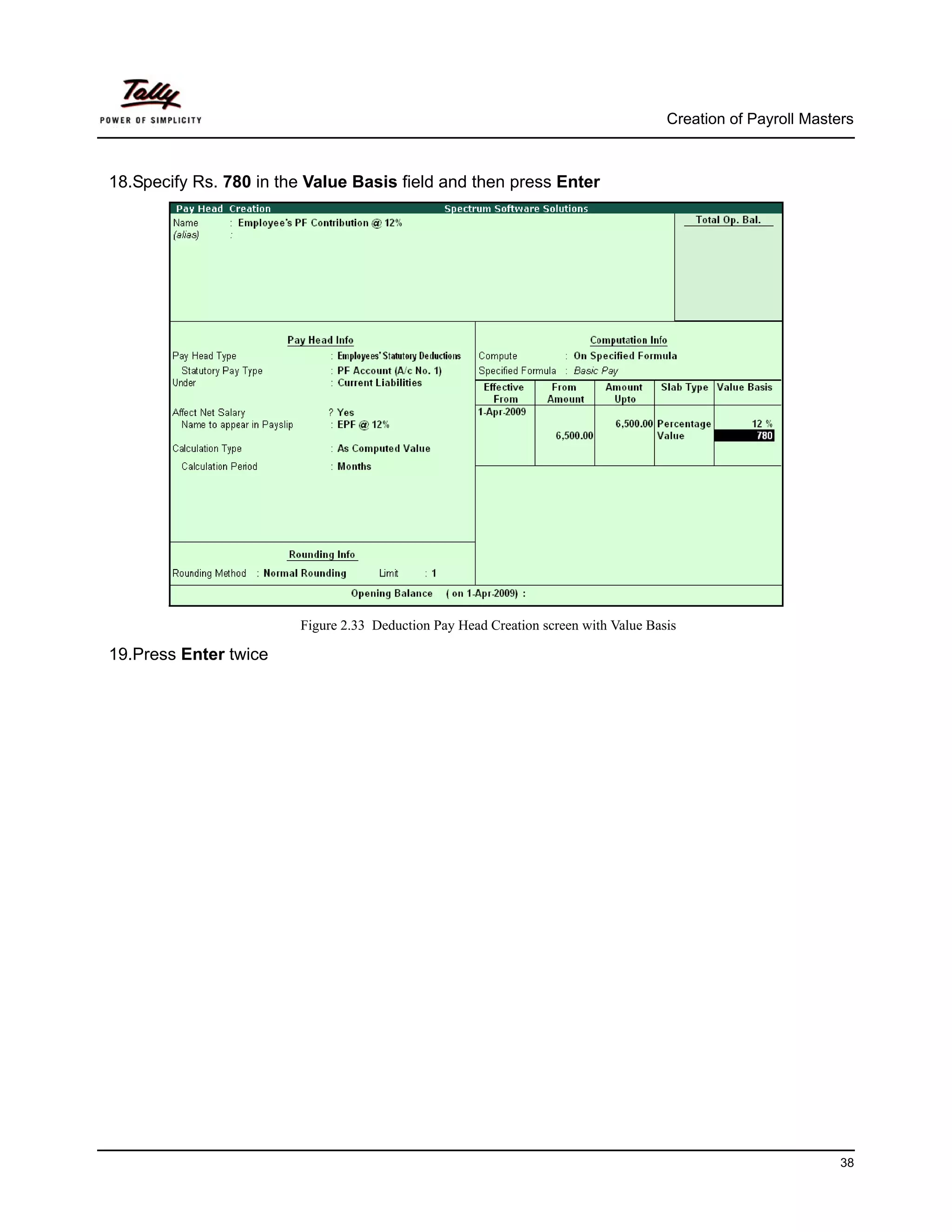 Creation of Payroll Masters



18.Specify Rs. 780 in the Value Basis field and then press Enter




                        Figure 2.33 Deduction Pay Head Creation screen with Value Basis

19.Press Enter twice




                                                                                                              38
 