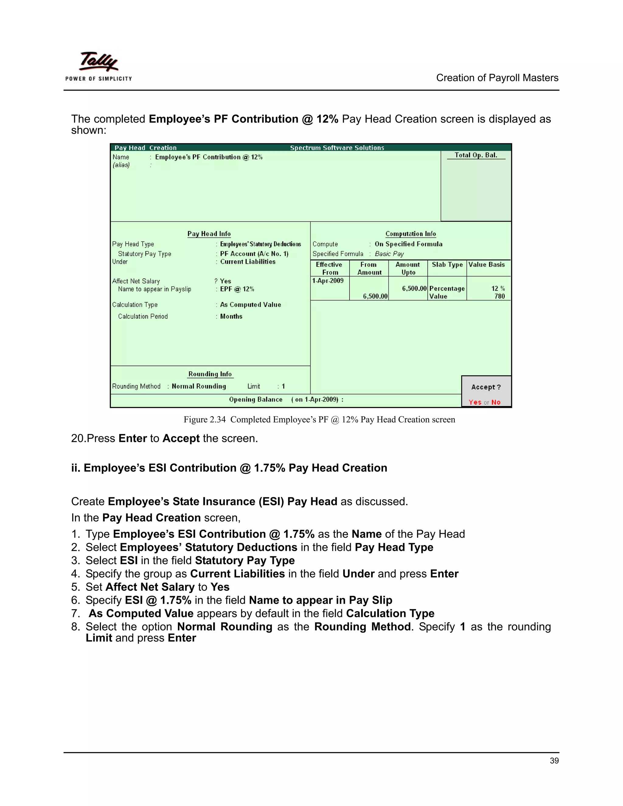 Creation of Payroll Masters



The completed Employee’s PF Contribution @ 12% Pay Head Creation screen is displayed as
shown:




                     Figure 2.34 Completed Employee’s PF @ 12% Pay Head Creation screen

20.Press Enter to Accept the screen.

ii. Employee’s ESI Contribution @ 1.75% Pay Head Creation


Create Employee’s State Insurance (ESI) Pay Head as discussed.
In the Pay Head Creation screen,
1. Type Employee’s ESI Contribution @ 1.75% as the Name of the Pay Head
2. Select Employees’ Statutory Deductions in the field Pay Head Type
3. Select ESI in the field Statutory Pay Type
4. Specify the group as Current Liabilities in the field Under and press Enter
5. Set Affect Net Salary to Yes
6. Specify ESI @ 1.75% in the field Name to appear in Pay Slip
7. As Computed Value appears by default in the field Calculation Type
8. Select the option Normal Rounding as the Rounding Method. Specify 1 as the rounding
    Limit and press Enter




                                                                                                           39
 