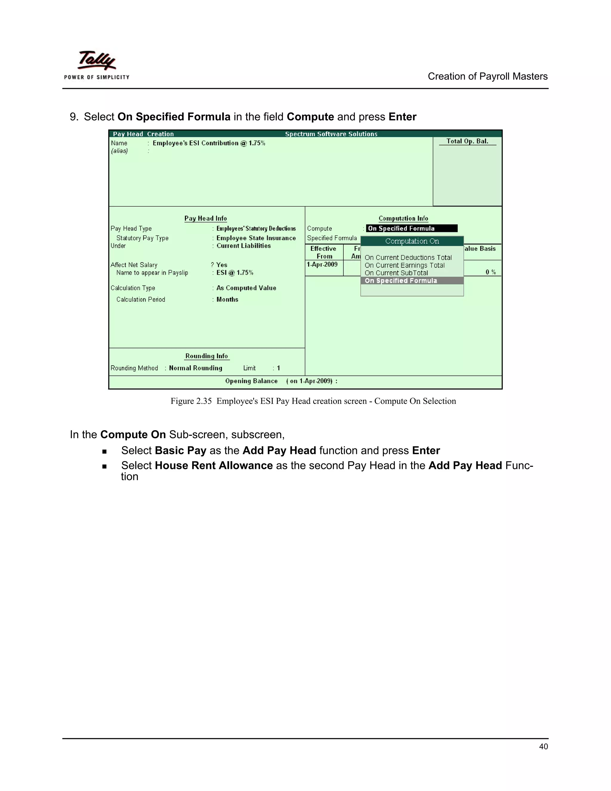 Creation of Payroll Masters



9. Select On Specified Formula in the field Compute and press Enter




                   Figure 2.35 Employee's ESI Pay Head creation screen - Compute On Selection


In the Compute On Sub-screen, subscreen,
          Select Basic Pay as the Add Pay Head function and press Enter
          Select House Rent Allowance as the second Pay Head in the Add Pay Head Func-
          tion




                                                                                                              40
 