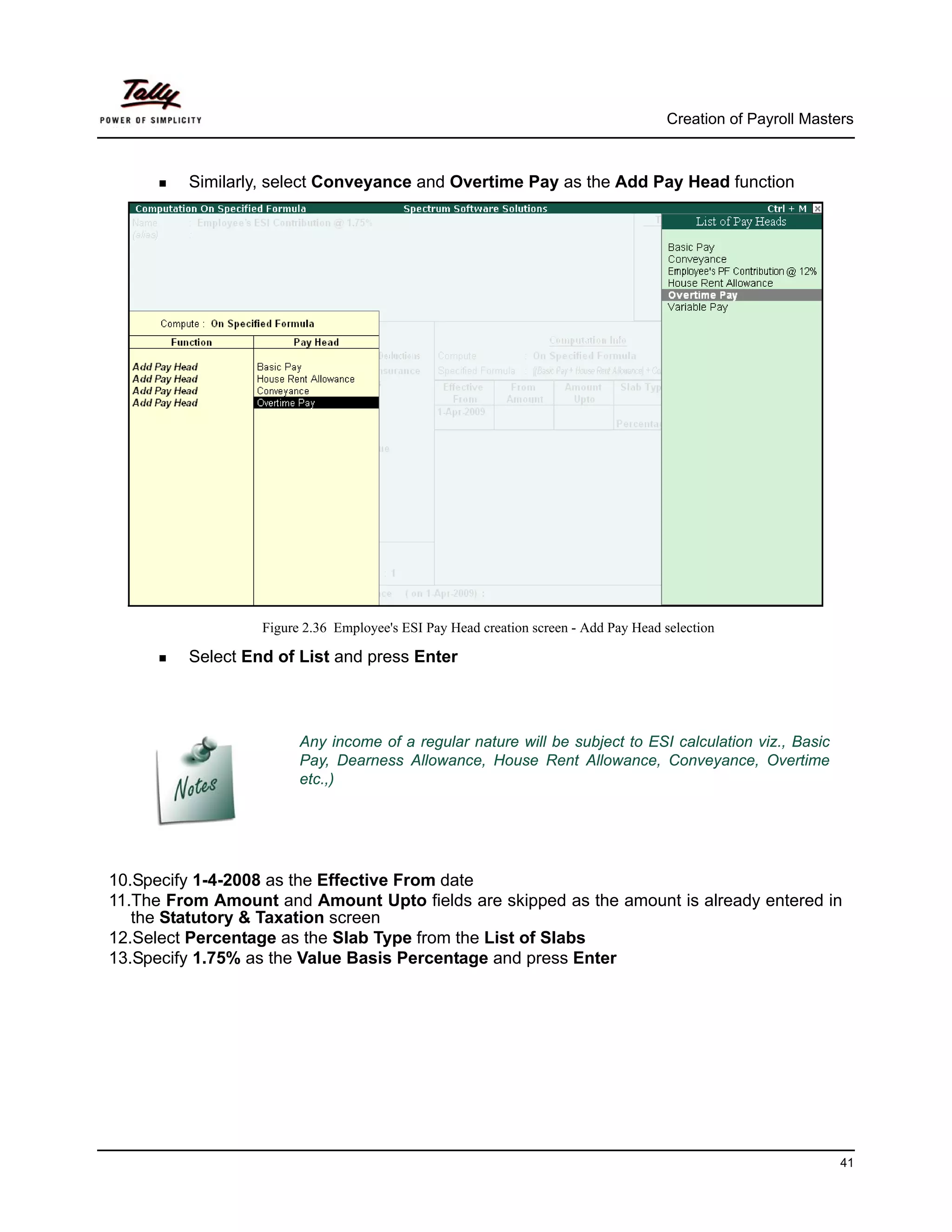 Creation of Payroll Masters



         Similarly, select Conveyance and Overtime Pay as the Add Pay Head function




                  Figure 2.36 Employee's ESI Pay Head creation screen - Add Pay Head selection

         Select End of List and press Enter



                        Any income of a regular nature will be subject to ESI calculation viz., Basic
                        Pay, Dearness Allowance, House Rent Allowance, Conveyance, Overtime
                        etc.,)




10.Specify 1-4-2008 as the Effective From date
11.The From Amount and Amount Upto fields are skipped as the amount is already entered in
   the Statutory & Taxation screen
12.Select Percentage as the Slab Type from the List of Slabs
13.Specify 1.75% as the Value Basis Percentage and press Enter




                                                                                                              41
 