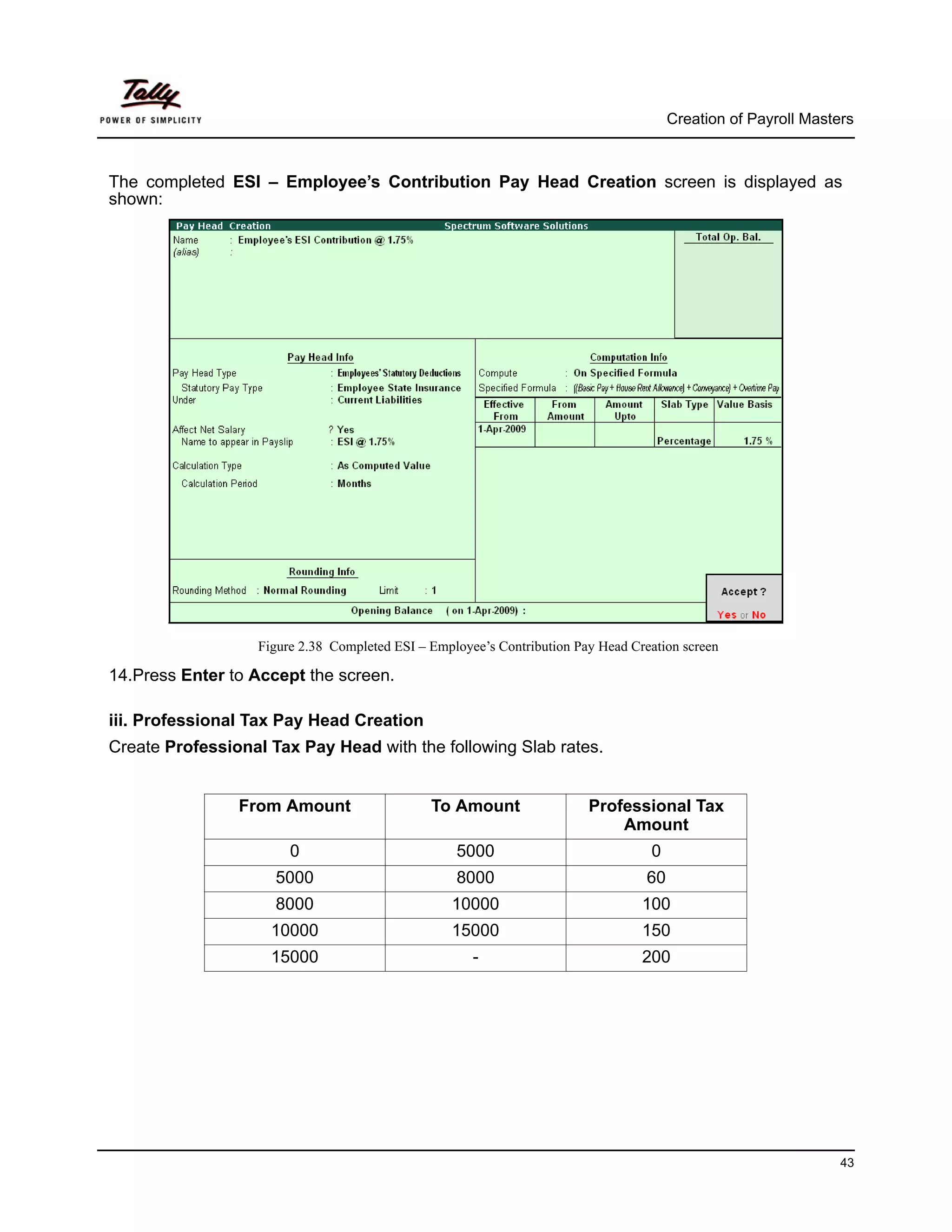 Creation of Payroll Masters



The completed ESI – Employee’s Contribution Pay Head Creation screen is displayed as
shown:




                   Figure 2.38 Completed ESI – Employee’s Contribution Pay Head Creation screen

14.Press Enter to Accept the screen.

iii. Professional Tax Pay Head Creation
Create Professional Tax Pay Head with the following Slab rates.


                From Amount                    To Amount                 Professional Tax
                                                                             Amount
                        0                          5000                            0
                     5000                          8000                            60
                     8000                         10000                           100
                     10000                        15000                           150
                     15000                            -                           200




                                                                                                                 43
 