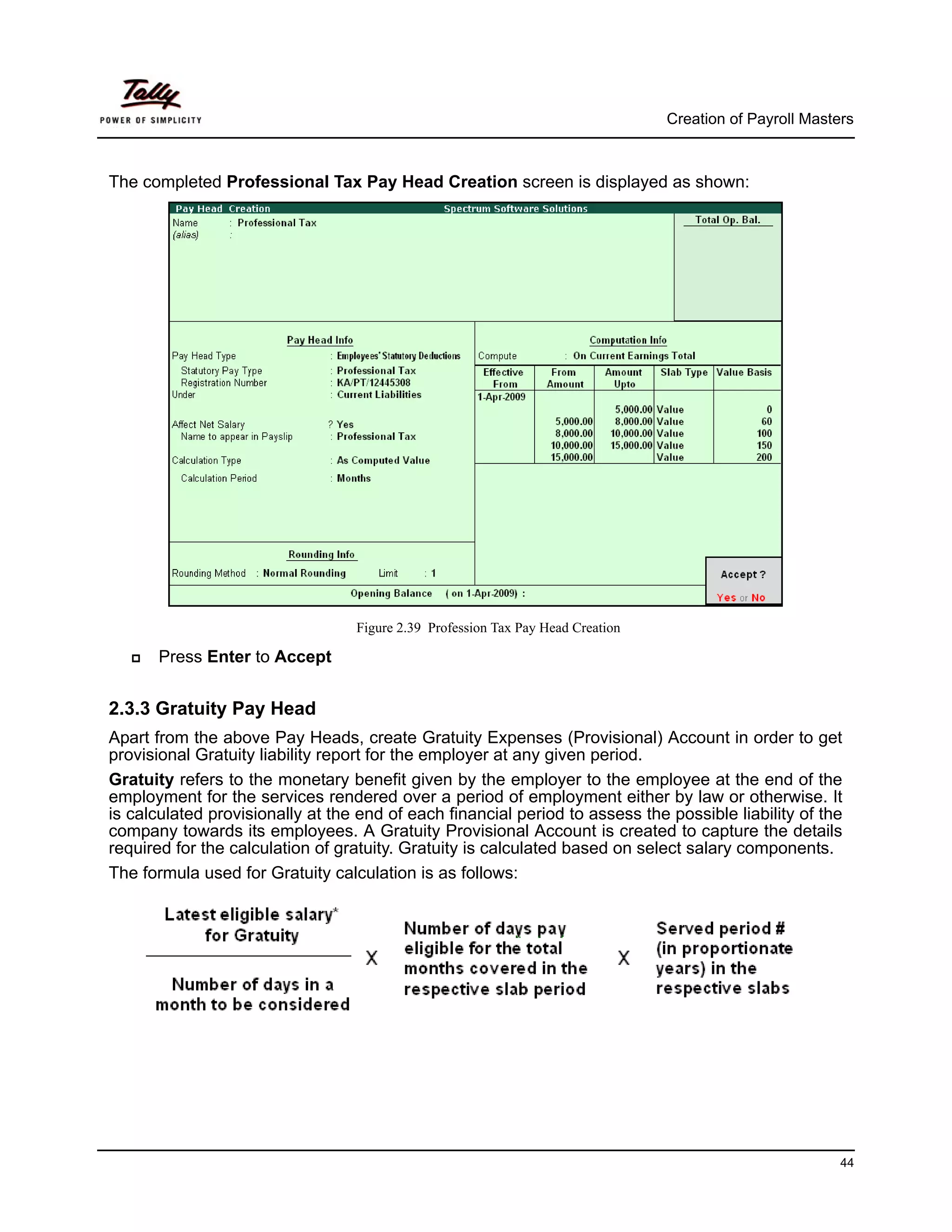 Creation of Payroll Masters



The completed Professional Tax Pay Head Creation screen is displayed as shown:




                                  Figure 2.39 Profession Tax Pay Head Creation

       Press Enter to Accept


2.3.3 Gratuity Pay Head
Apart from the above Pay Heads, create Gratuity Expenses (Provisional) Account in order to get
provisional Gratuity liability report for the employer at any given period.
Gratuity refers to the monetary benefit given by the employer to the employee at the end of the
employment for the services rendered over a period of employment either by law or otherwise. It
is calculated provisionally at the end of each financial period to assess the possible liability of the
company towards its employees. A Gratuity Provisional Account is created to capture the details
required for the calculation of gratuity. Gratuity is calculated based on select salary components.
The formula used for Gratuity calculation is as follows:




                                                                                                          44
 