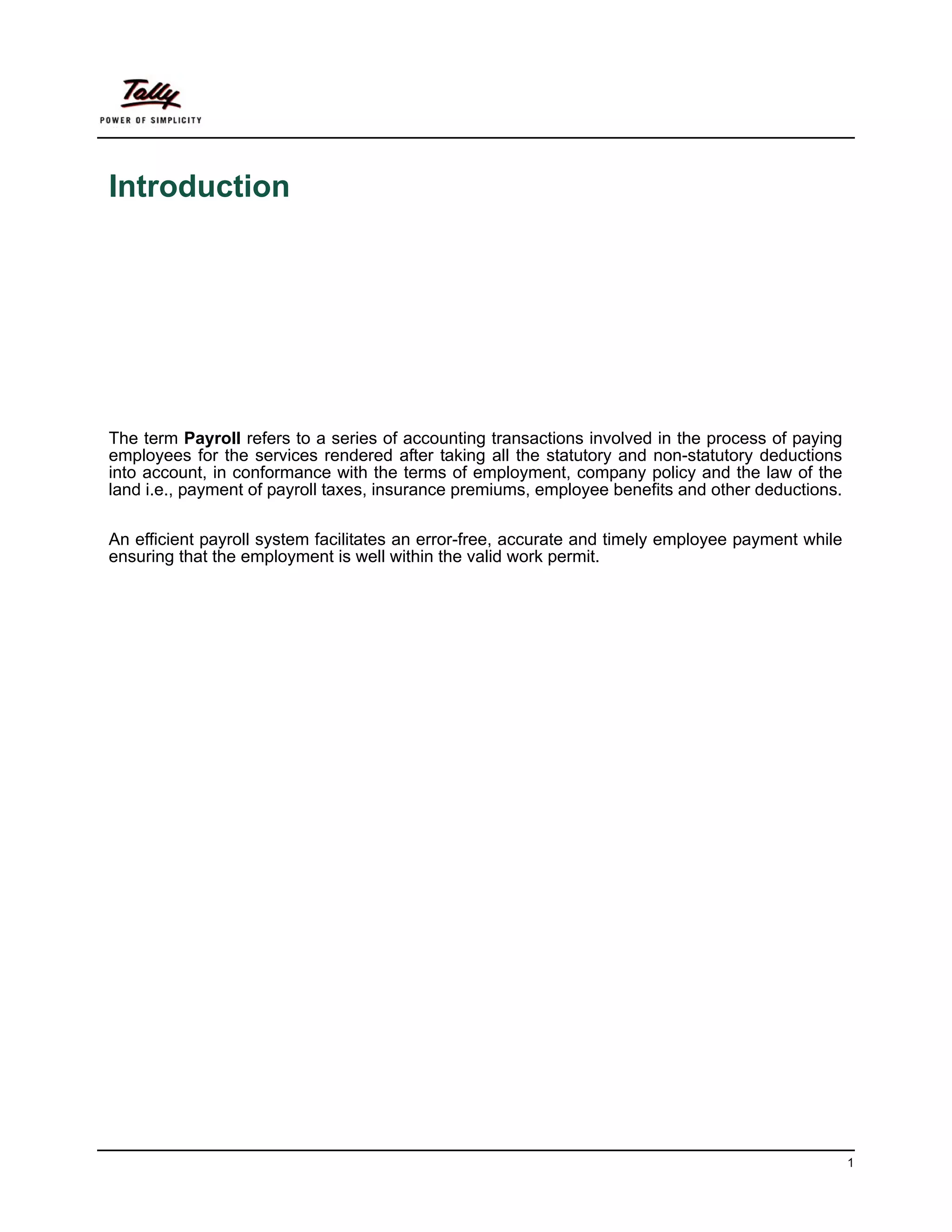 Introduction




The term Payroll refers to a series of accounting transactions involved in the process of paying
employees for the services rendered after taking all the statutory and non-statutory deductions
into account, in conformance with the terms of employment, company policy and the law of the
land i.e., payment of payroll taxes, insurance premiums, employee benefits and other deductions.

An efficient payroll system facilitates an error-free, accurate and timely employee payment while
ensuring that the employment is well within the valid work permit.




                                                                                                    1
 