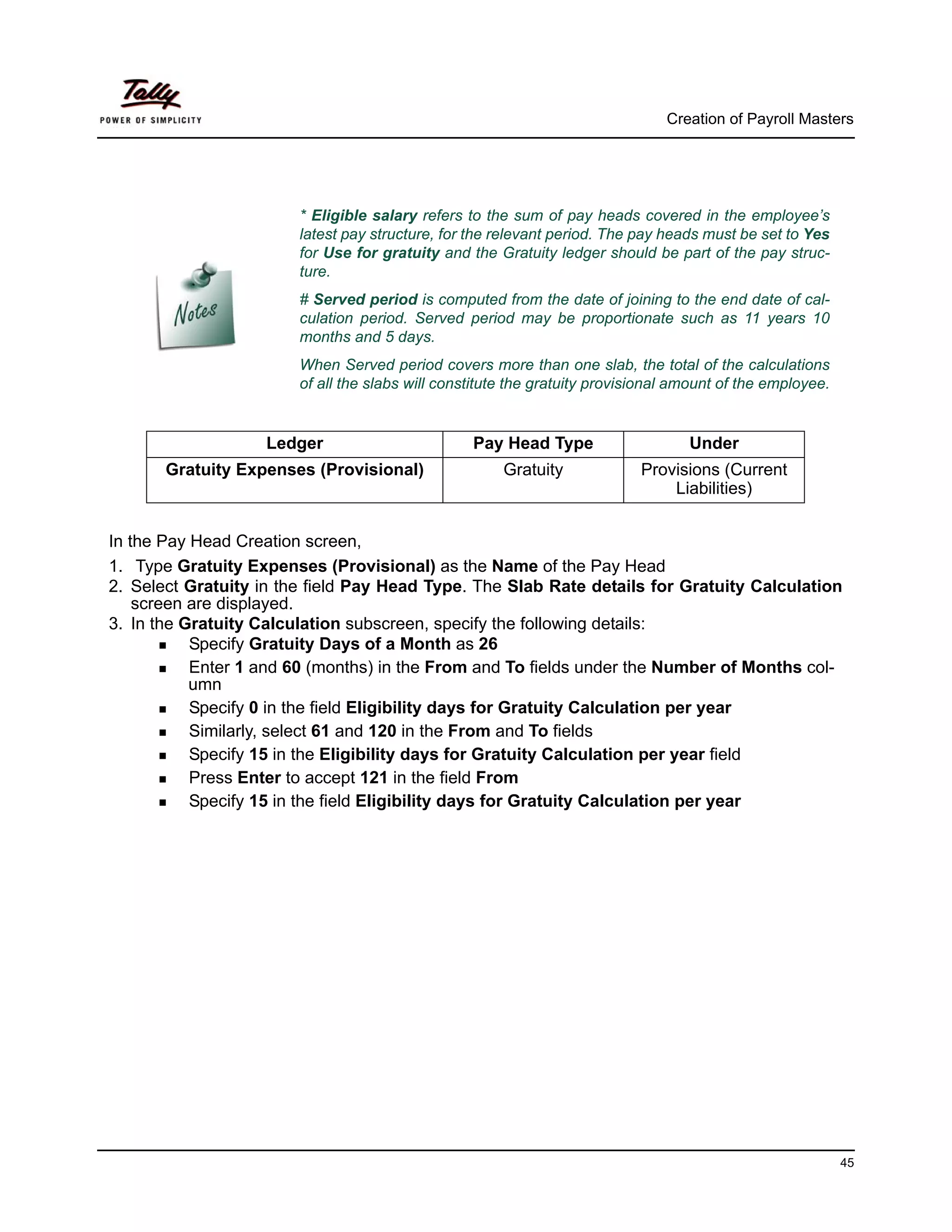 Creation of Payroll Masters




                        * Eligible salary refers to the sum of pay heads covered in the employee’s
                        latest pay structure, for the relevant period. The pay heads must be set to Yes
                        for Use for gratuity and the Gratuity ledger should be part of the pay struc-
                        ture.
                        # Served period is computed from the date of joining to the end date of cal-
                        culation period. Served period may be proportionate such as 11 years 10
                        months and 5 days.
                        When Served period covers more than one slab, the total of the calculations
                        of all the slabs will constitute the gratuity provisional amount of the employee.


                   Ledger                         Pay Head Type                    Under
       Gratuity Expenses (Provisional)                 Gratuity             Provisions (Current
                                                                                Liabilities)


In the Pay Head Creation screen,
1. Type Gratuity Expenses (Provisional) as the Name of the Pay Head
2. Select Gratuity in the field Pay Head Type. The Slab Rate details for Gratuity Calculation
    screen are displayed.
3. In the Gratuity Calculation subscreen, specify the following details:
           Specify Gratuity Days of a Month as 26
           Enter 1 and 60 (months) in the From and To fields under the Number of Months col-
           umn
           Specify 0 in the field Eligibility days for Gratuity Calculation per year
           Similarly, select 61 and 120 in the From and To fields
           Specify 15 in the Eligibility days for Gratuity Calculation per year field
           Press Enter to accept 121 in the field From
           Specify 15 in the field Eligibility days for Gratuity Calculation per year




                                                                                                            45
 