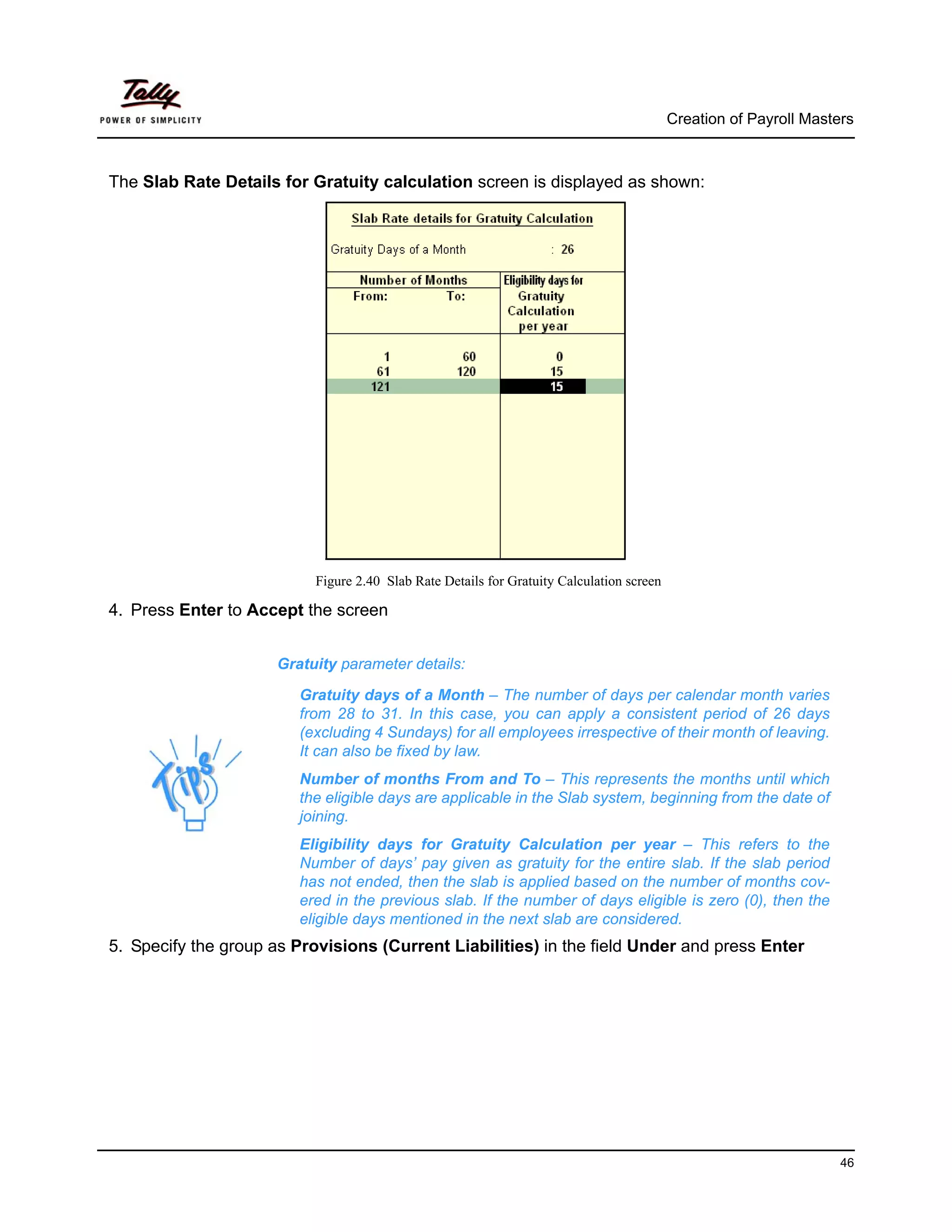 Creation of Payroll Masters



The Slab Rate Details for Gratuity calculation screen is displayed as shown:




                           Figure 2.40 Slab Rate Details for Gratuity Calculation screen

4. Press Enter to Accept the screen


                      Gratuity parameter details:

                         Gratuity days of a Month – The number of days per calendar month varies
                         from 28 to 31. In this case, you can apply a consistent period of 26 days
                         (excluding 4 Sundays) for all employees irrespective of their month of leaving.
                         It can also be fixed by law.
                         Number of months From and To – This represents the months until which
                         the eligible days are applicable in the Slab system, beginning from the date of
                         joining.
                         Eligibility days for Gratuity Calculation per year – This refers to the
                         Number of days’ pay given as gratuity for the entire slab. If the slab period
                         has not ended, then the slab is applied based on the number of months cov-
                         ered in the previous slab. If the number of days eligible is zero (0), then the
                         eligible days mentioned in the next slab are considered.
5. Specify the group as Provisions (Current Liabilities) in the field Under and press Enter




                                                                                                                    46
 
