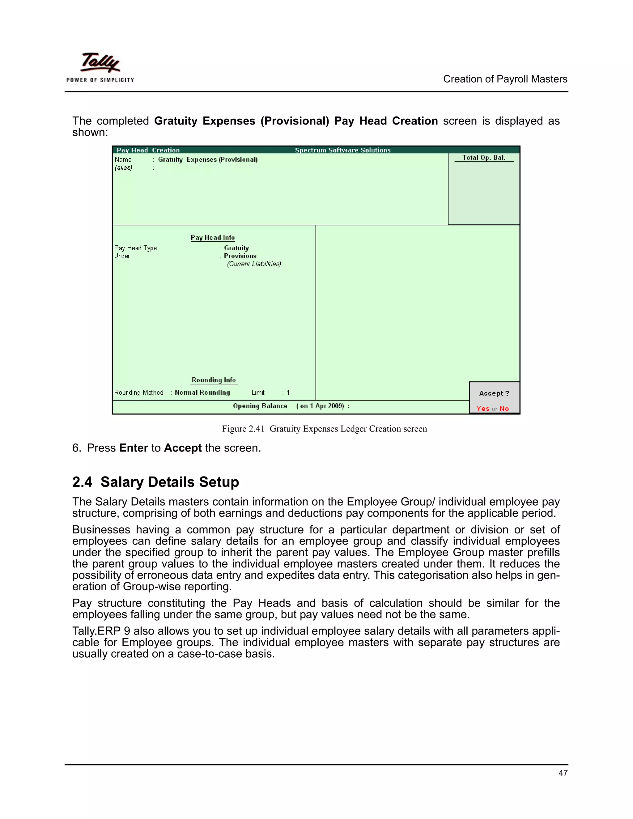 Creation of Payroll Masters



The completed Gratuity Expenses (Provisional) Pay Head Creation screen is displayed as
shown:




                              Figure 2.41 Gratuity Expenses Ledger Creation screen

6. Press Enter to Accept the screen.


2.4 Salary Details Setup
The Salary Details masters contain information on the Employee Group/ individual employee pay
structure, comprising of both earnings and deductions pay components for the applicable period.
Businesses having a common pay structure for a particular department or division or set of
employees can define salary details for an employee group and classify individual employees
under the specified group to inherit the parent pay values. The Employee Group master prefills
the parent group values to the individual employee masters created under them. It reduces the
possibility of erroneous data entry and expedites data entry. This categorisation also helps in gen-
eration of Group-wise reporting.
Pay structure constituting the Pay Heads and basis of calculation should be similar for the
employees falling under the same group, but pay values need not be the same.
Tally.ERP 9 also allows you to set up individual employee salary details with all parameters appli-
cable for Employee groups. The individual employee masters with separate pay structures are
usually created on a case-to-case basis.




                                                                                                              47
 