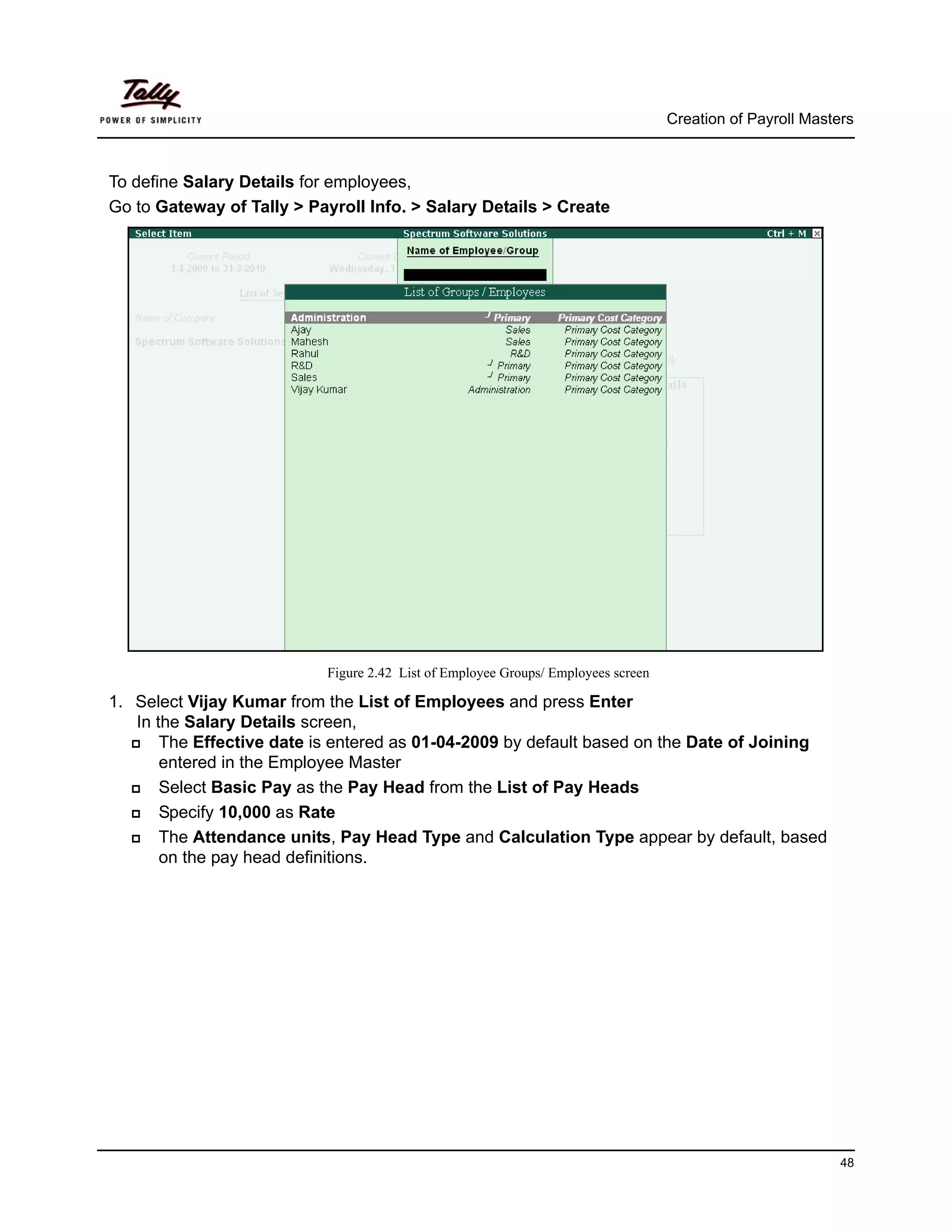 Creation of Payroll Masters



To define Salary Details for employees,
Go to Gateway of Tally > Payroll Info. > Salary Details > Create




                           Figure 2.42 List of Employee Groups/ Employees screen

1. Select Vijay Kumar from the List of Employees and press Enter
   In the Salary Details screen,
       The Effective date is entered as 01-04-2009 by default based on the Date of Joining
       entered in the Employee Master
       Select Basic Pay as the Pay Head from the List of Pay Heads
       Specify 10,000 as Rate
       The Attendance units, Pay Head Type and Calculation Type appear by default, based
       on the pay head definitions.




                                                                                                            48
 