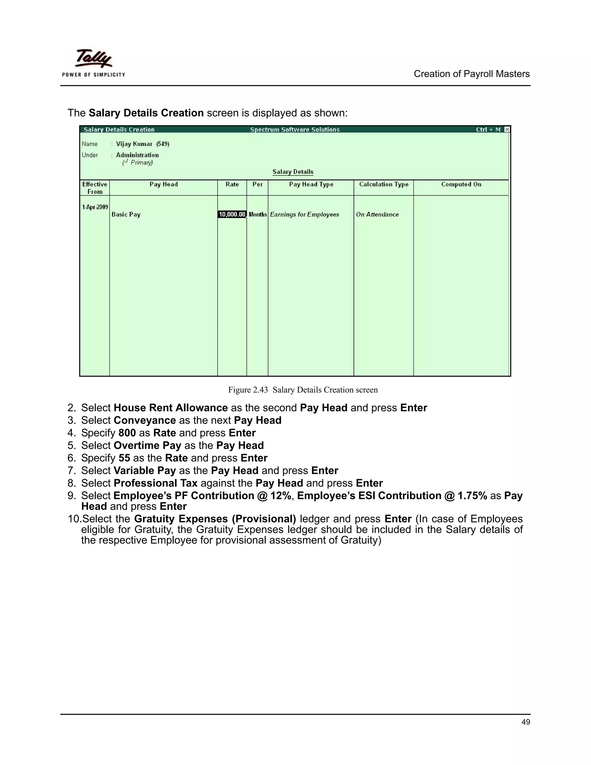 Creation of Payroll Masters



The Salary Details Creation screen is displayed as shown:




                                  Figure 2.43 Salary Details Creation screen

2. Select House Rent Allowance as the second Pay Head and press Enter
3. Select Conveyance as the next Pay Head
4. Specify 800 as Rate and press Enter
5. Select Overtime Pay as the Pay Head
6. Specify 55 as the Rate and press Enter
7. Select Variable Pay as the Pay Head and press Enter
8. Select Professional Tax against the Pay Head and press Enter
9. Select Employee’s PF Contribution @ 12%, Employee’s ESI Contribution @ 1.75% as Pay
   Head and press Enter
10.Select the Gratuity Expenses (Provisional) ledger and press Enter (In case of Employees
   eligible for Gratuity, the Gratuity Expenses ledger should be included in the Salary details of
   the respective Employee for provisional assessment of Gratuity)




                                                                                                        49
 