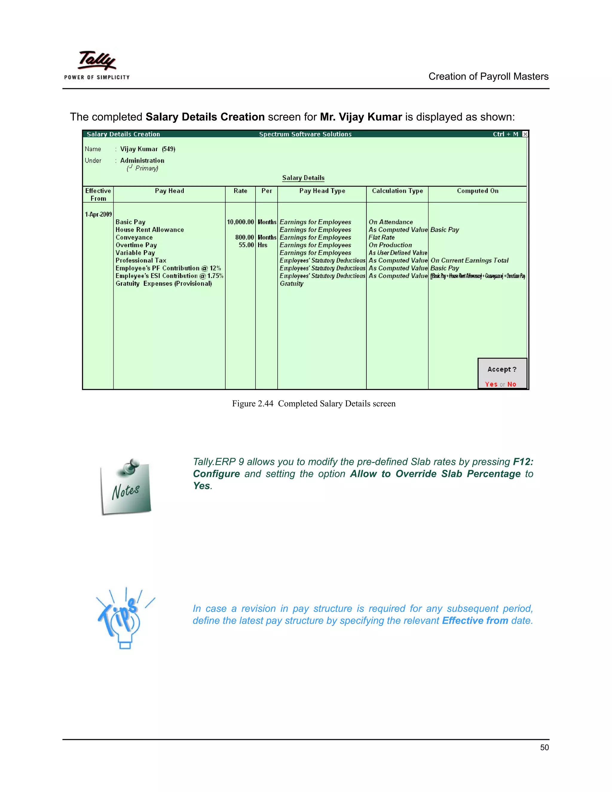 Creation of Payroll Masters



The completed Salary Details Creation screen for Mr. Vijay Kumar is displayed as shown:




                                Figure 2.44 Completed Salary Details screen




                       Tally.ERP 9 allows you to modify the pre-defined Slab rates by pressing F12:
                       Configure and setting the option Allow to Override Slab Percentage to
                       Yes.




                       In case a revision in pay structure is required for any subsequent period,
                       define the latest pay structure by specifying the relevant Effective from date.




                                                                                                         50
 