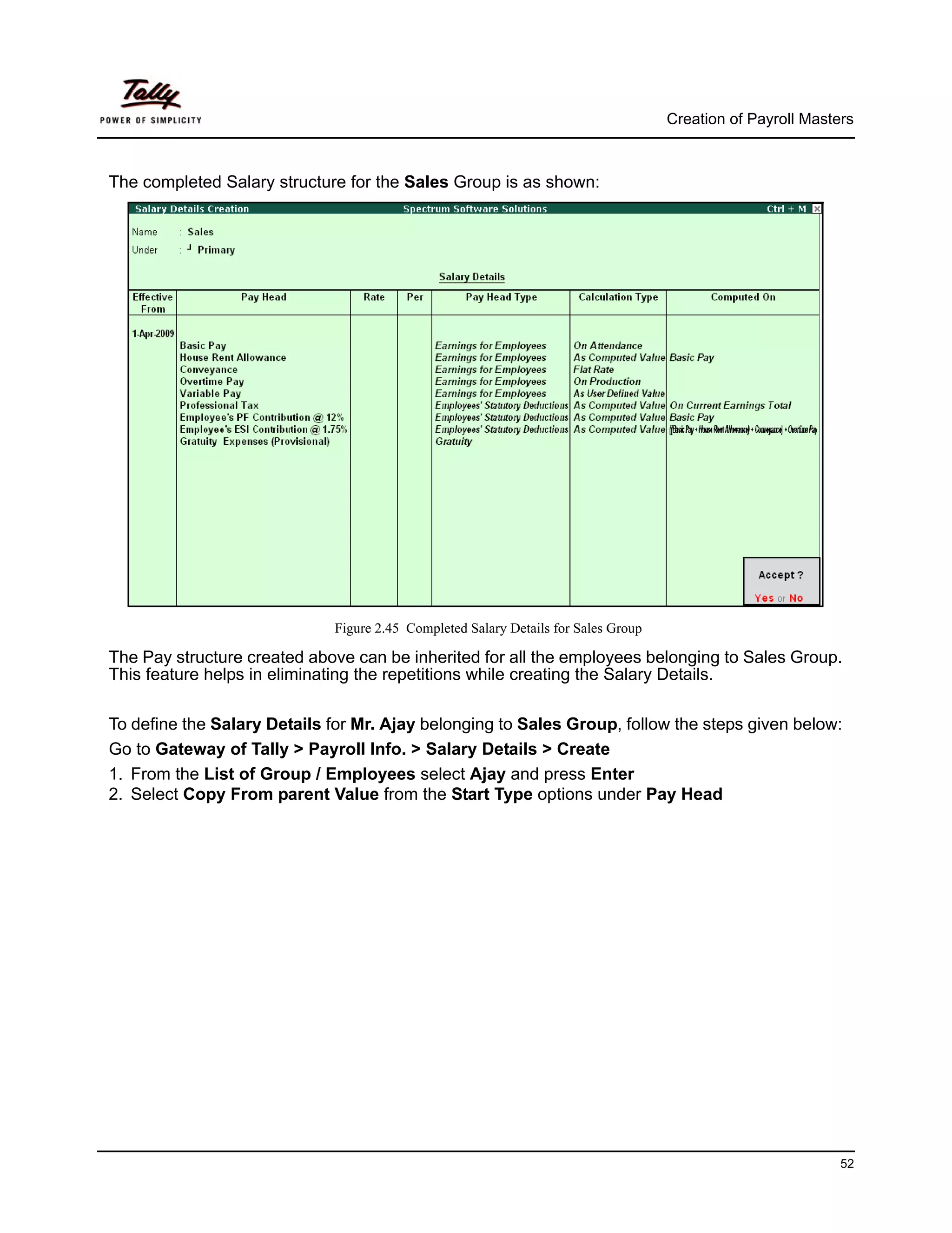 Creation of Payroll Masters



The completed Salary structure for the Sales Group is as shown:




                             Figure 2.45 Completed Salary Details for Sales Group

The Pay structure created above can be inherited for all the employees belonging to Sales Group.
This feature helps in eliminating the repetitions while creating the Salary Details.

To define the Salary Details for Mr. Ajay belonging to Sales Group, follow the steps given below:
Go to Gateway of Tally > Payroll Info. > Salary Details > Create
1. From the List of Group / Employees select Ajay and press Enter
2. Select Copy From parent Value from the Start Type options under Pay Head




                                                                                                             52
 