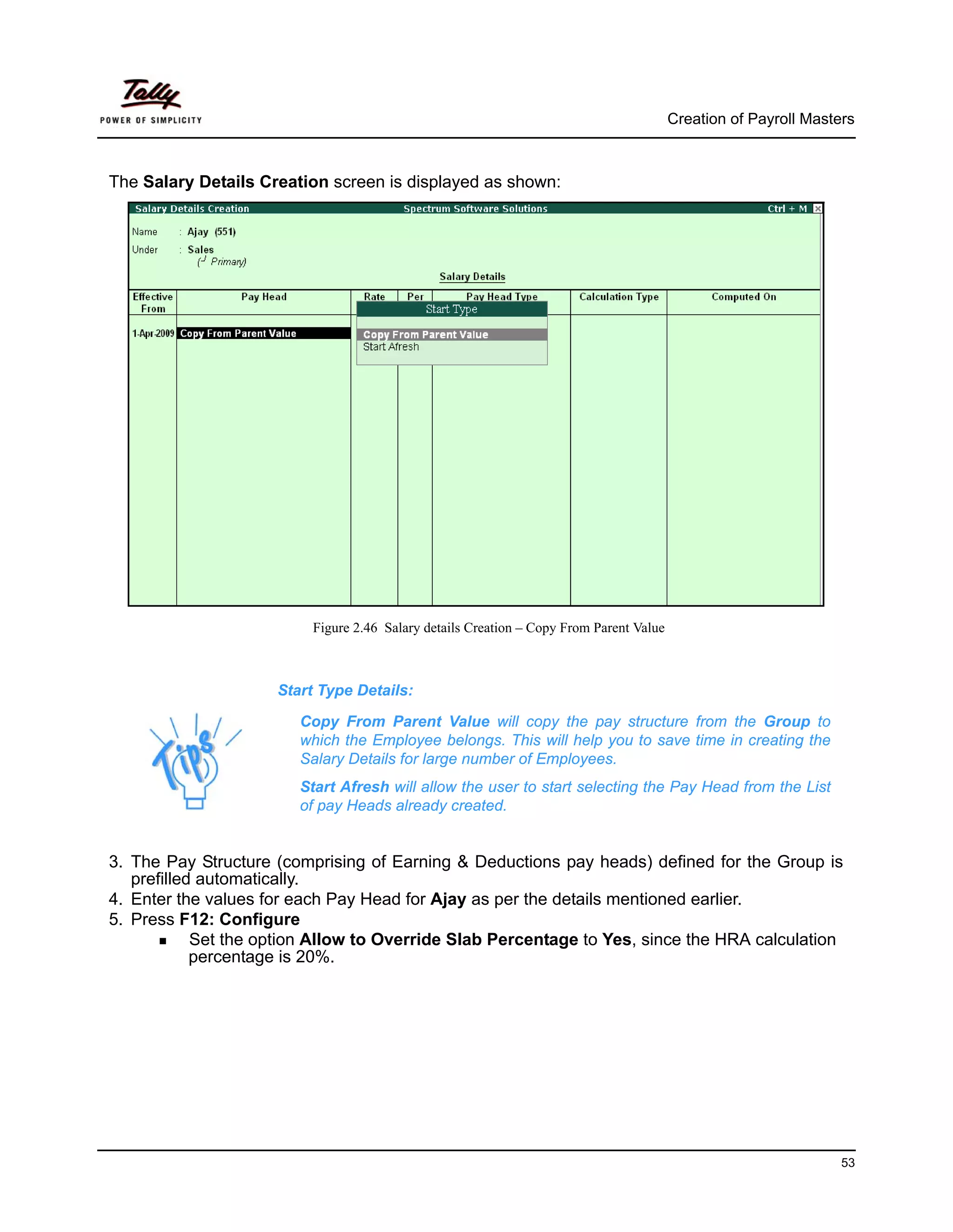 Creation of Payroll Masters



The Salary Details Creation screen is displayed as shown:




                          Figure 2.46 Salary details Creation – Copy From Parent Value



                     Start Type Details:

                        Copy From Parent Value will copy the pay structure from the Group to
                        which the Employee belongs. This will help you to save time in creating the
                        Salary Details for large number of Employees.
                        Start Afresh will allow the user to start selecting the Pay Head from the List
                        of pay Heads already created.


3. The Pay Structure (comprising of Earning & Deductions pay heads) defined for the Group is
   prefilled automatically.
4. Enter the values for each Pay Head for Ajay as per the details mentioned earlier.
5. Press F12: Configure
            Set the option Allow to Override Slab Percentage to Yes, since the HRA calculation
            percentage is 20%.




                                                                                                                  53
 