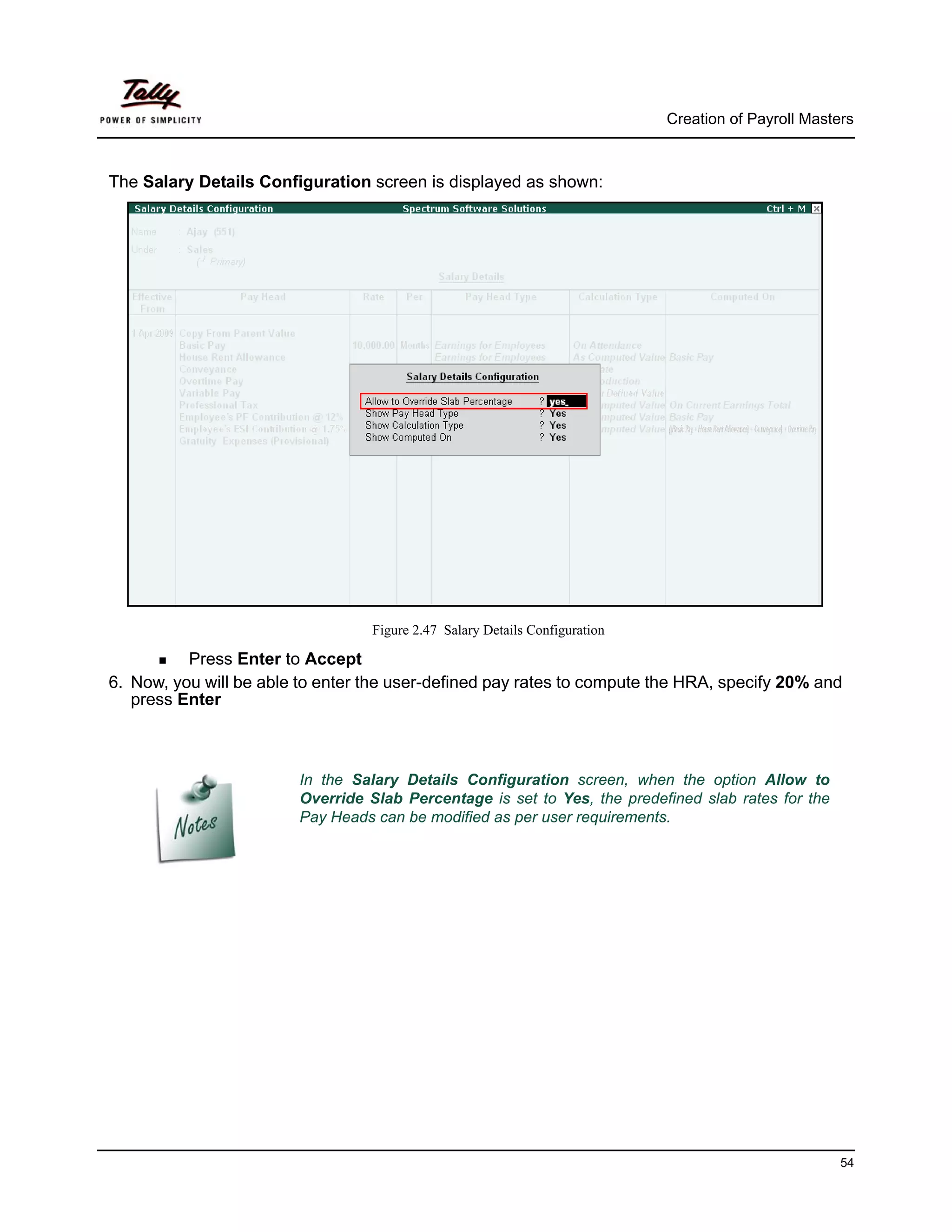 Creation of Payroll Masters



The Salary Details Configuration screen is displayed as shown:




                                  Figure 2.47 Salary Details Configuration

          Press Enter to Accept
6. Now, you will be able to enter the user-defined pay rates to compute the HRA, specify 20% and
   press Enter



                        In the Salary Details Configuration screen, when the option Allow to
                        Override Slab Percentage is set to Yes, the predefined slab rates for the
                        Pay Heads can be modified as per user requirements.




                                                                                                      54
 