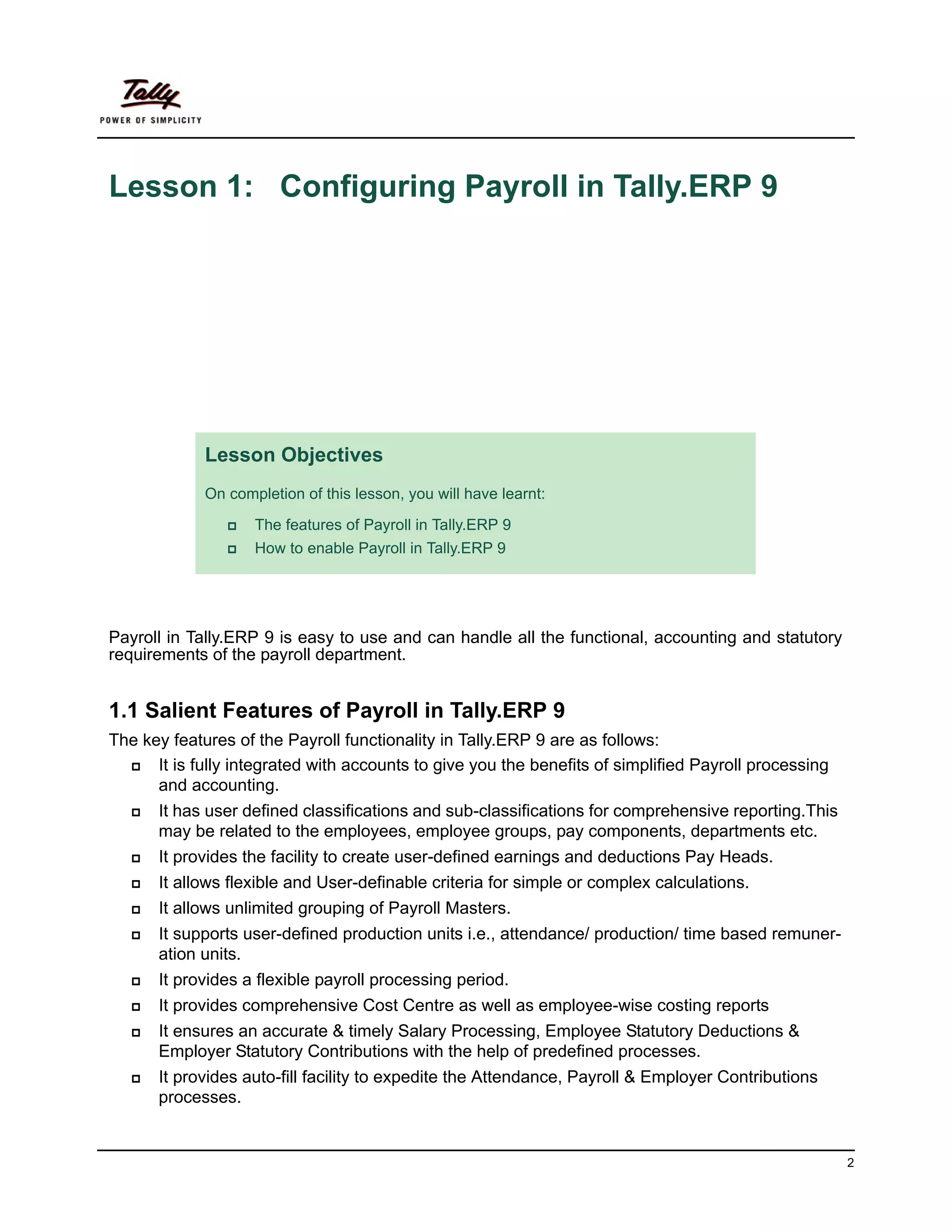 Lesson 1: Configuring Payroll in Tally.ERP 9




             Lesson Objectives
             On completion of this lesson, you will have learnt:

                    The features of Payroll in Tally.ERP 9
                    How to enable Payroll in Tally.ERP 9




Payroll in Tally.ERP 9 is easy to use and can handle all the functional, accounting and statutory
requirements of the payroll department.


1.1 Salient Features of Payroll in Tally.ERP 9
The key features of the Payroll functionality in Tally.ERP 9 are as follows:
      It is fully integrated with accounts to give you the benefits of simplified Payroll processing
      and accounting.
      It has user defined classifications and sub-classifications for comprehensive reporting.This
      may be related to the employees, employee groups, pay components, departments etc.
      It provides the facility to create user-defined earnings and deductions Pay Heads.
      It allows flexible and User-definable criteria for simple or complex calculations.
      It allows unlimited grouping of Payroll Masters.
      It supports user-defined production units i.e., attendance/ production/ time based remuner-
      ation units.
      It provides a flexible payroll processing period.
      It provides comprehensive Cost Centre as well as employee-wise costing reports
      It ensures an accurate & timely Salary Processing, Employee Statutory Deductions &
      Employer Statutory Contributions with the help of predefined processes.
      It provides auto-fill facility to expedite the Attendance, Payroll & Employer Contributions
      processes.


                                                                                                       2
 