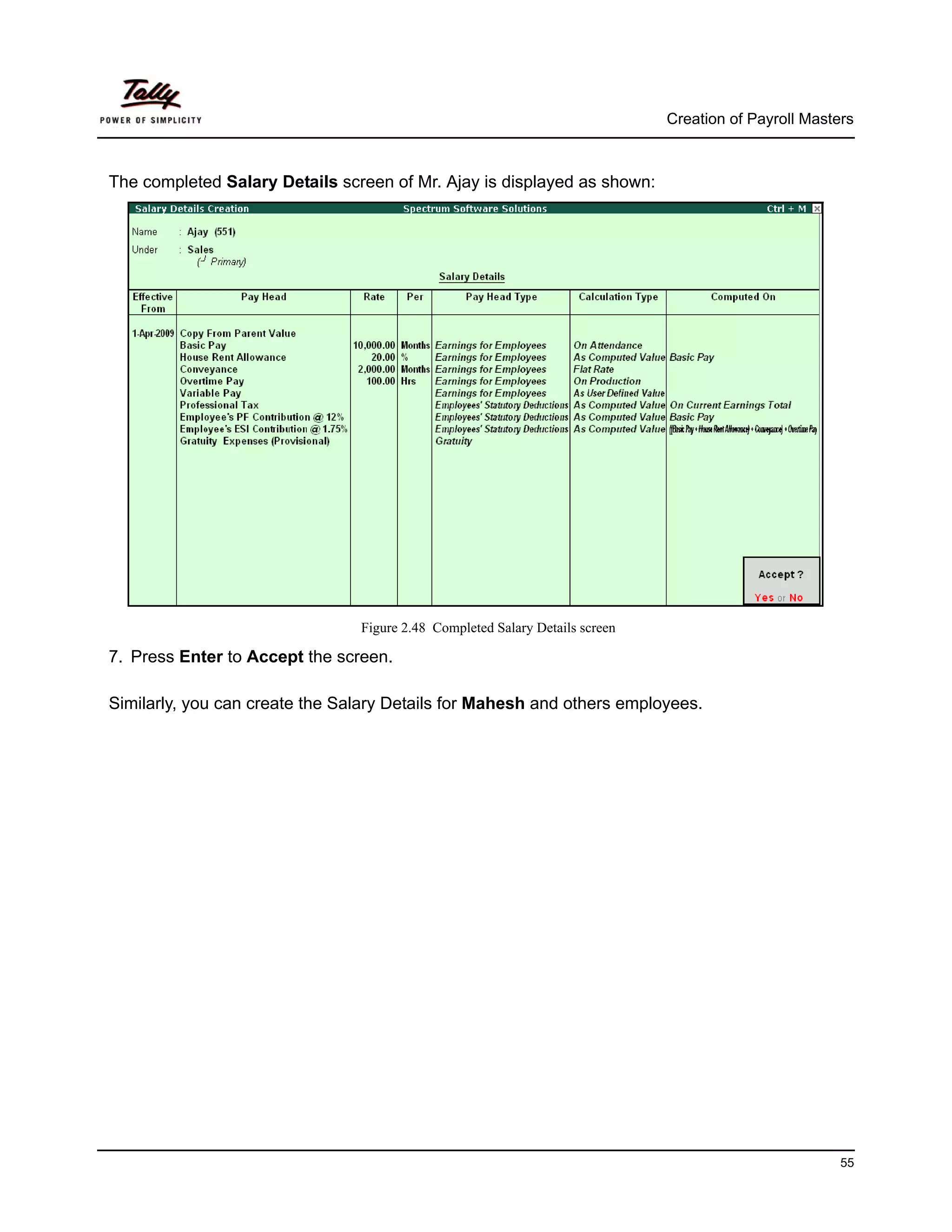 Creation of Payroll Masters



The completed Salary Details screen of Mr. Ajay is displayed as shown:




                                Figure 2.48 Completed Salary Details screen

7. Press Enter to Accept the screen.

Similarly, you can create the Salary Details for Mahesh and others employees.




                                                                                                       55
 